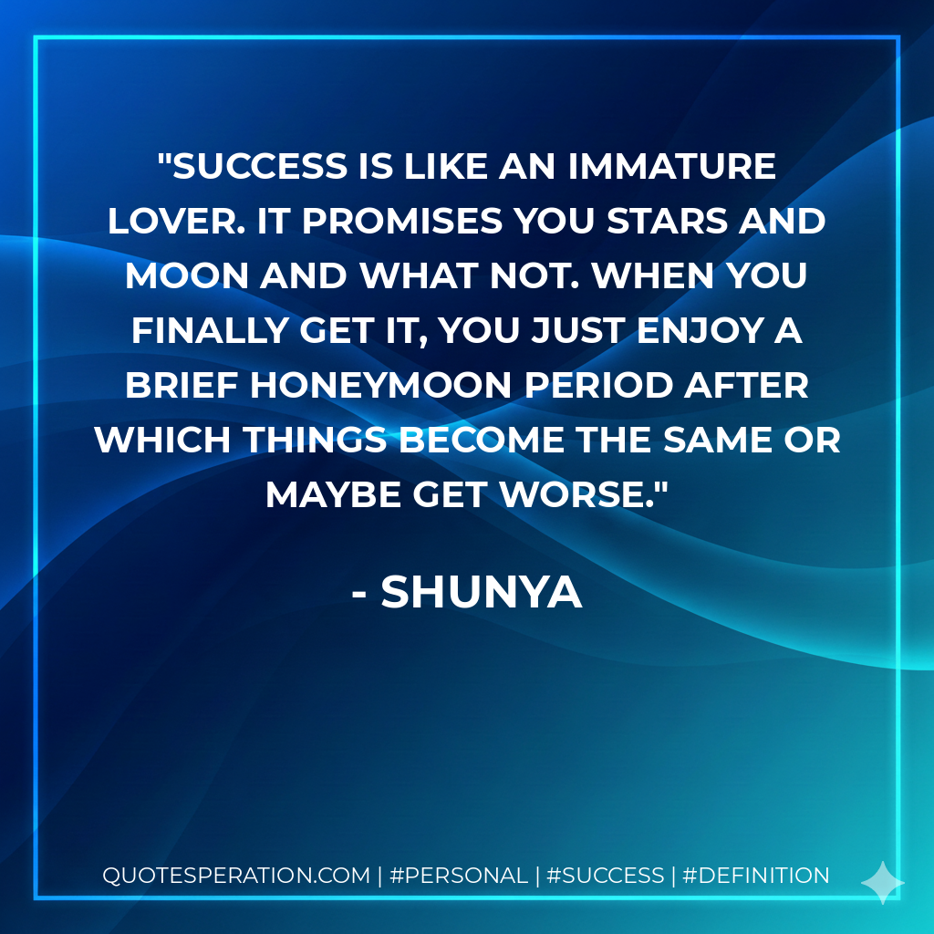 Success is like an immature lover. It promises you stars and moon and what not. When you finally get it, you just enjoy a brief honeymoon period after which things become the same or maybe get worse. - Shunya