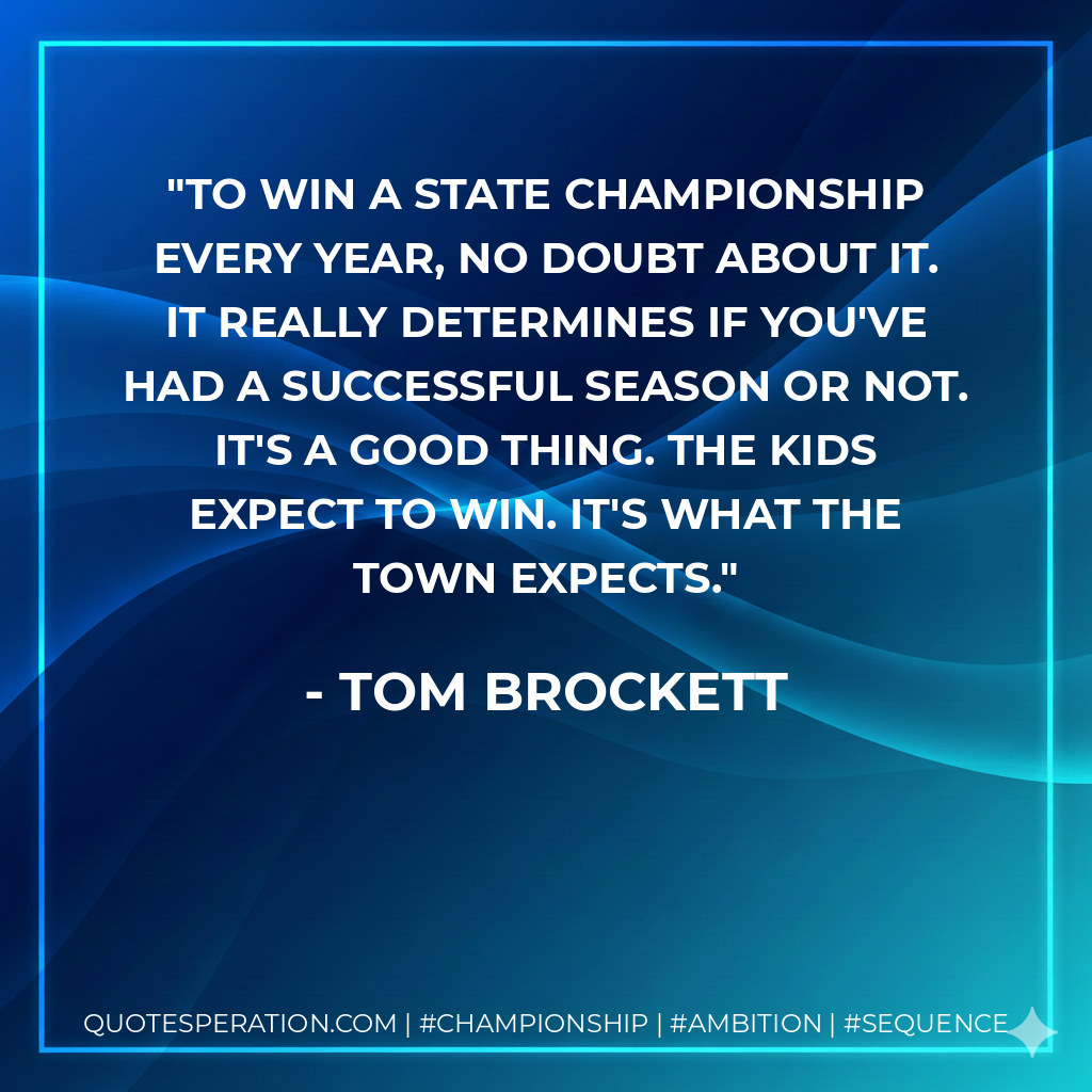 To win a state championship every year, no doubt about it. It really determines if you've had a successful season or not. It's a good thing. The kids expect to win. It's what the town expects.