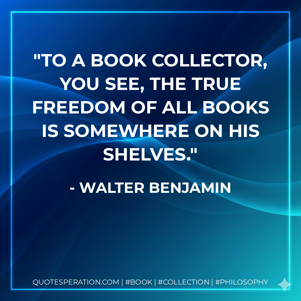 To a book collector, you see, the true freedom of all books is somewhere on his shelves. - Walter Benjamin