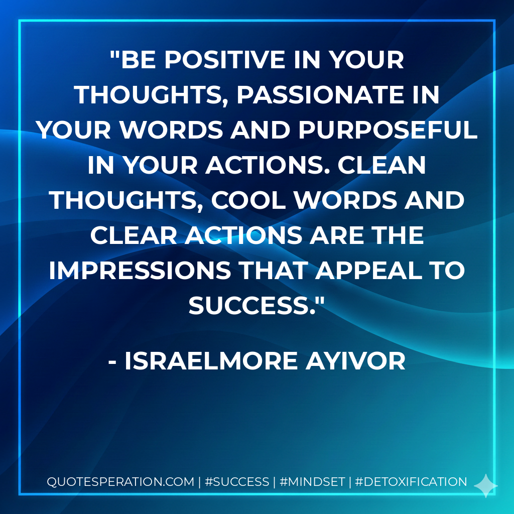 Be positive in your thoughts, passionate in your words and purposeful in your actions. Clean thoughts, Cool words and Clear actions are the impressions that appeal to success. - Israelmore Ayivor
