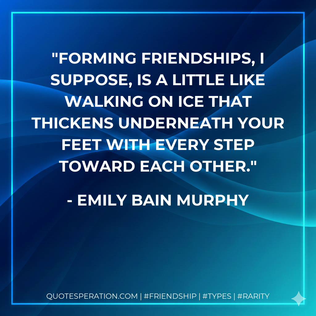 Forming friendships, I suppose, is a little like walking on ice that thickens underneath your feet with every step toward each other.