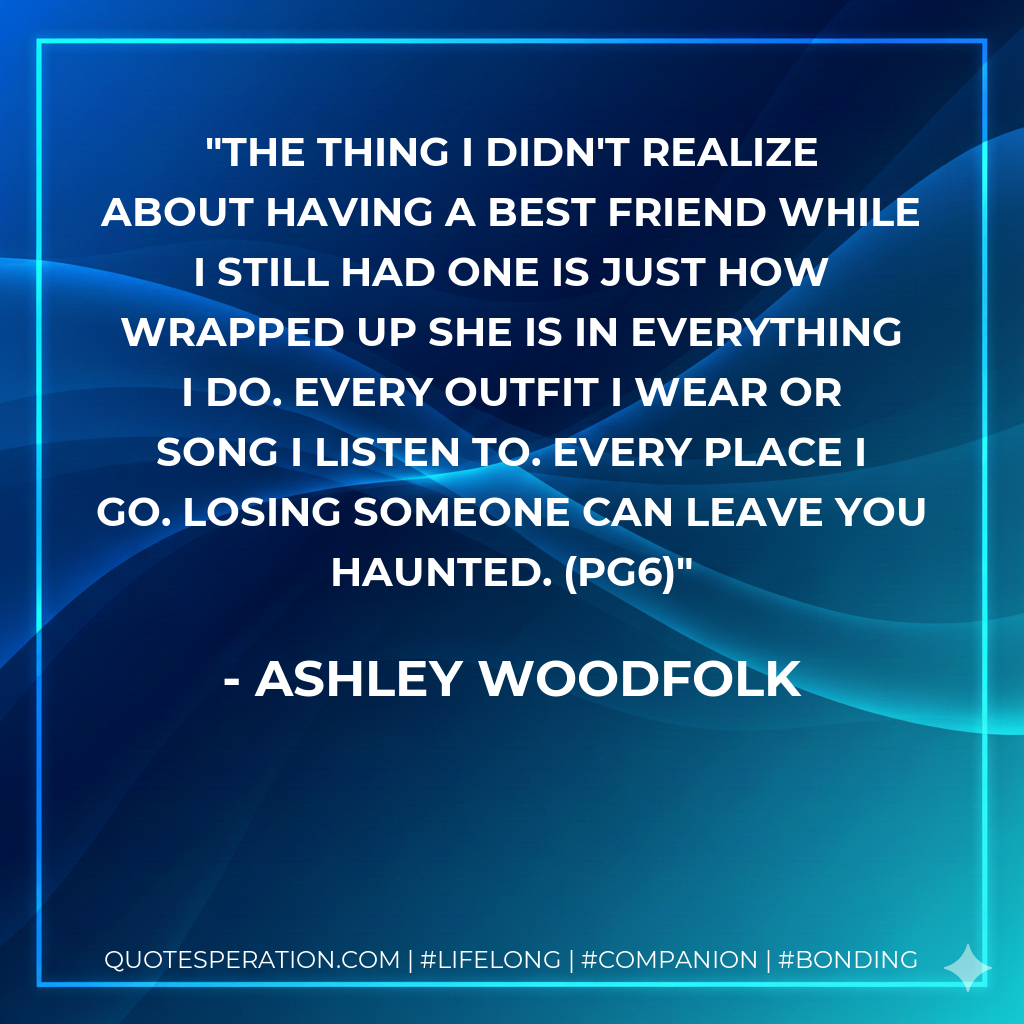 The thing I didn't realize about having a best friend while I still had one is just how wrapped up she is in everything I do. Every outfit I wear or song I listen to. Every place I go. Losing someone can leave you haunted. (pg6)