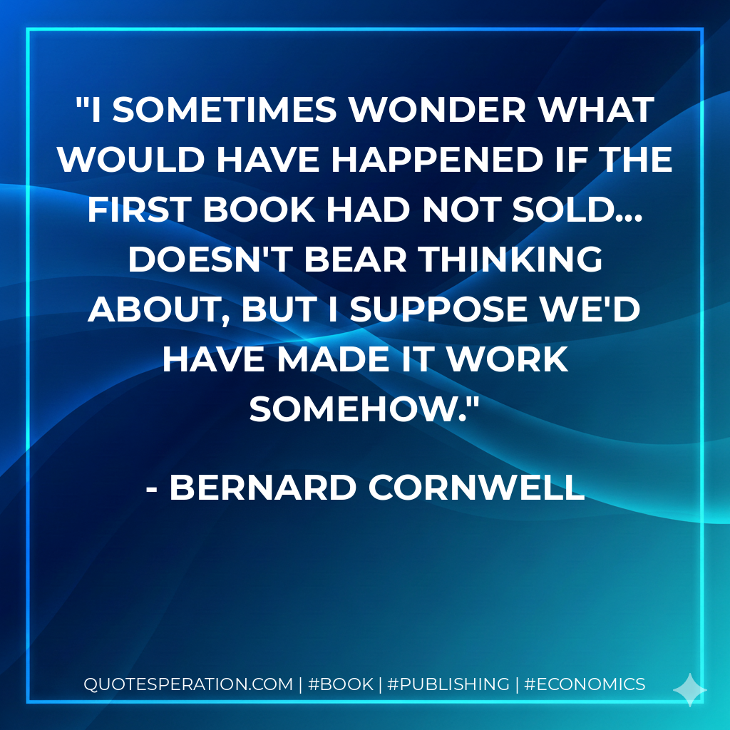 I sometimes wonder what would have happened if the first book had not sold... doesn't bear thinking about, but I suppose we'd have made it work somehow. - Bernard Cornwell