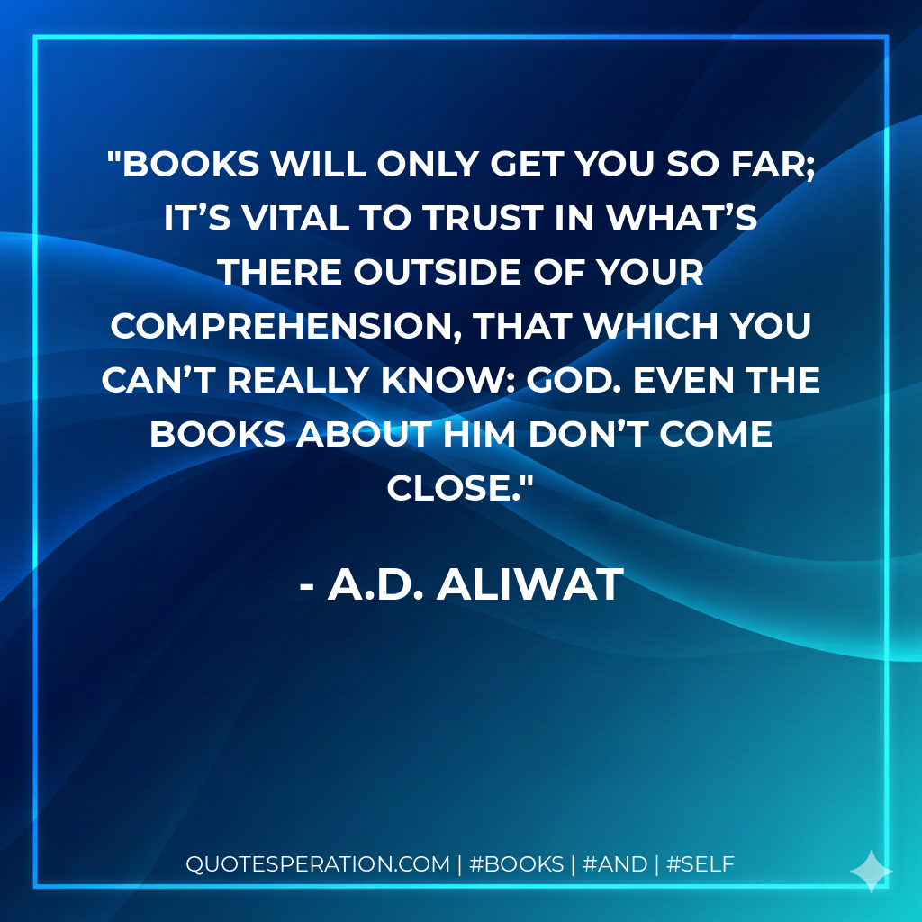 Books will only get you so far; it’s vital to trust in what’s there outside of your comprehension, that which you can’t really know: God. Even the books about Him don’t come close. - A.D. Aliwat