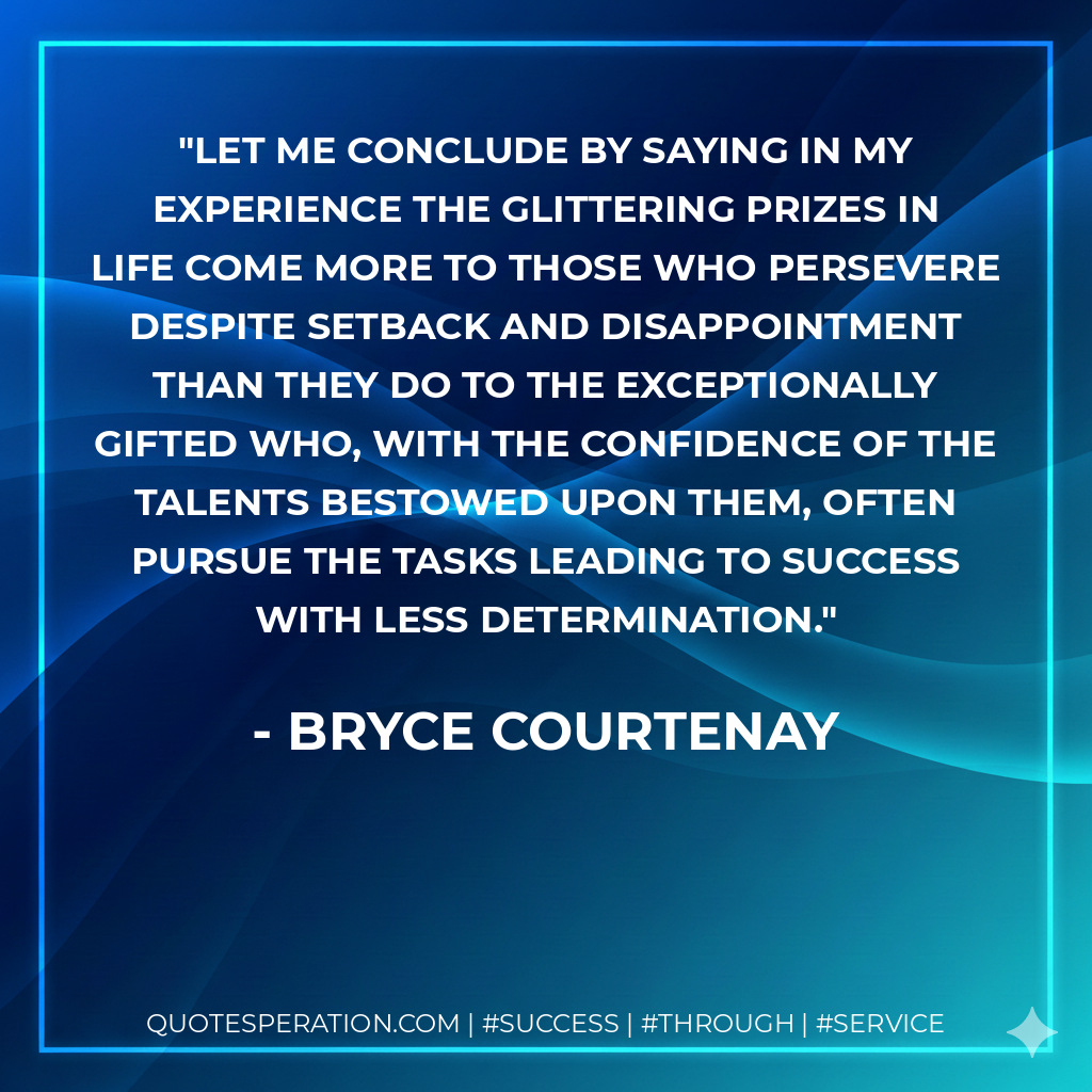 Let me conclude by saying in my experience the glittering prizes in life come more to those who persevere despite setback and disappointment than they do to the exceptionally gifted who, with the confidence of the talents bestowed upon them, often pursue the tasks leading to success with less determination. - Bryce Courtenay