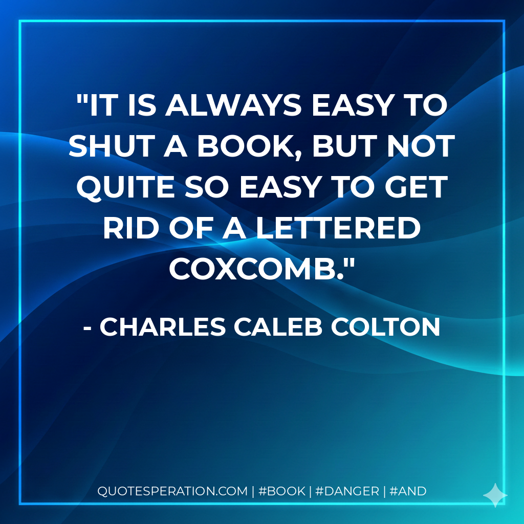 It is always easy to shut a book, but not quite so easy to get rid of a lettered coxcomb. - Charles Caleb Colton