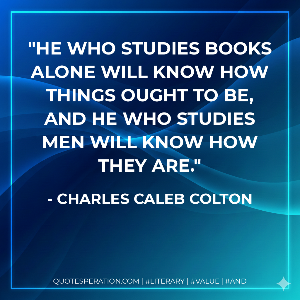 He who studies books alone will know how things ought to be, and he who studies men will know how they are. - Charles Caleb Colton