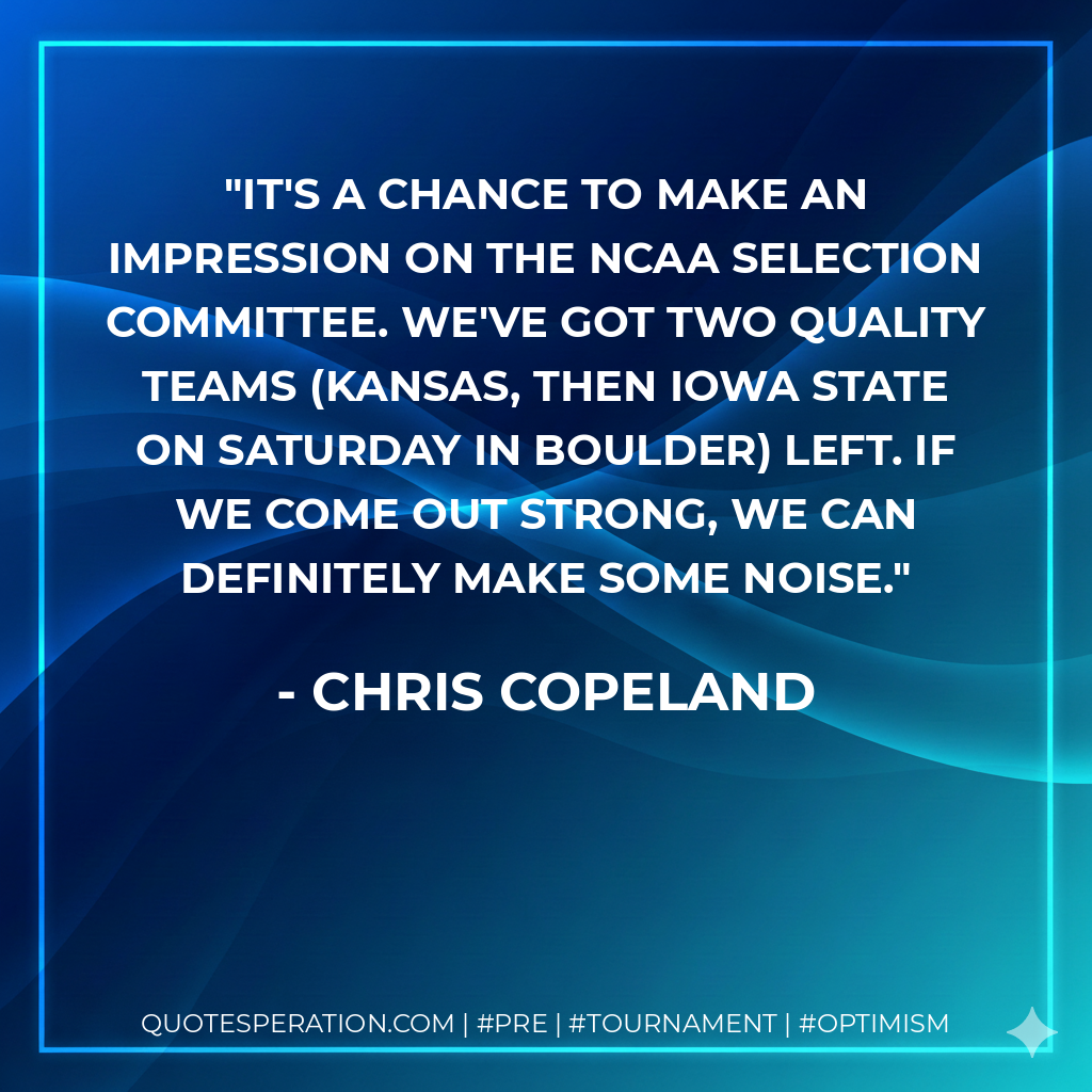 It's a chance to make an impression on the NCAA selection committee. We've got two quality teams (Kansas, then Iowa State on Saturday in Boulder) left. If we come out strong, we can definitely make some noise.
