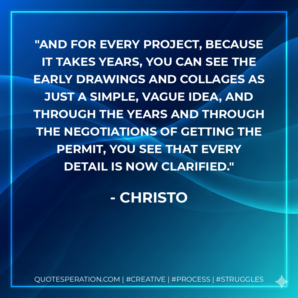 And for every project, because it takes years, you can see the early drawings and collages as just a simple, vague idea, and through the years and through the negotiations of getting the permit, you see that every detail is now clarified. - Christo