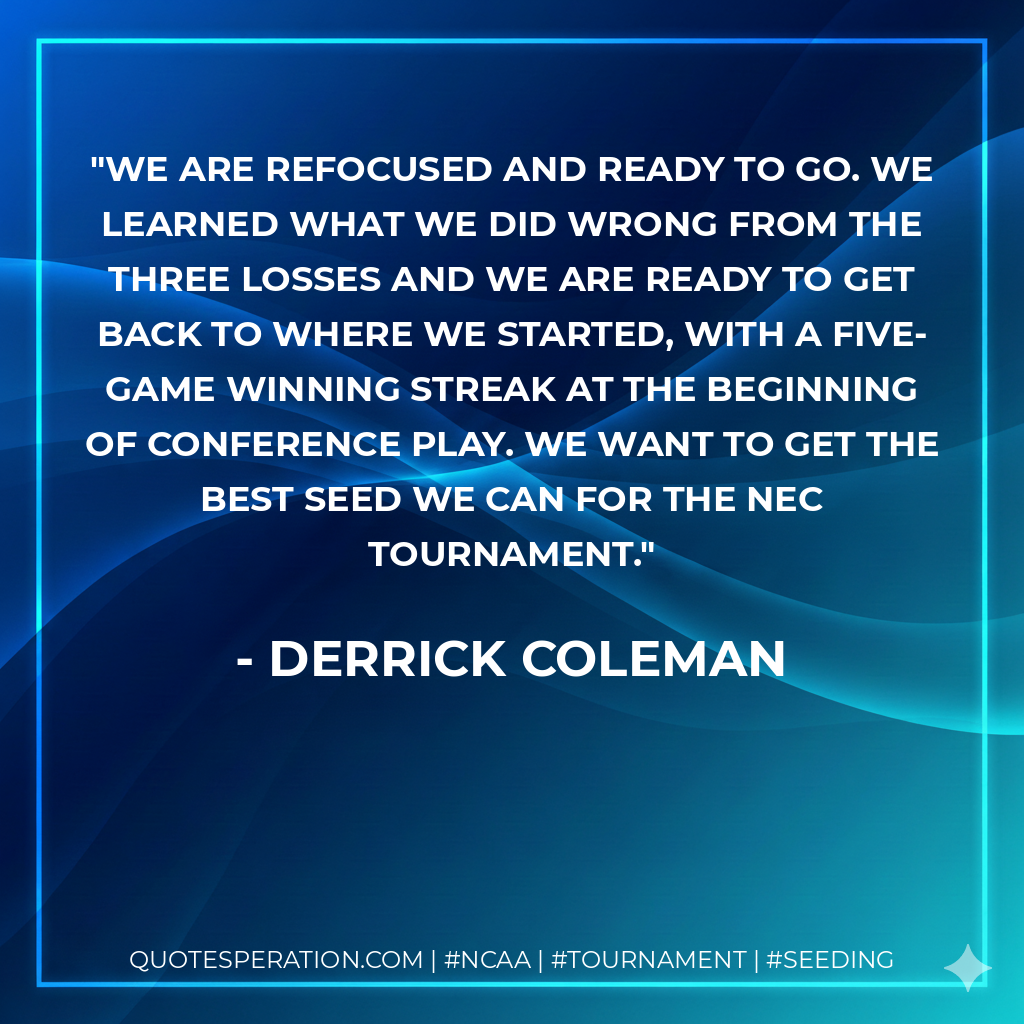 We are refocused and ready to go. We learned what we did wrong from the three losses and we are ready to get back to where we started, with a five-game winning streak at the beginning of conference play. We want to get the best seed we can for the NEC Tournament.
