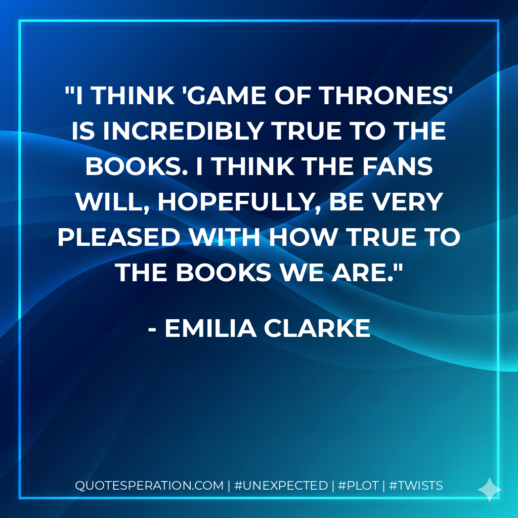 I think 'Game Of Thrones' is incredibly true to the books. I think the fans will, hopefully, be very pleased with how true to the books we are. - Emilia Clarke