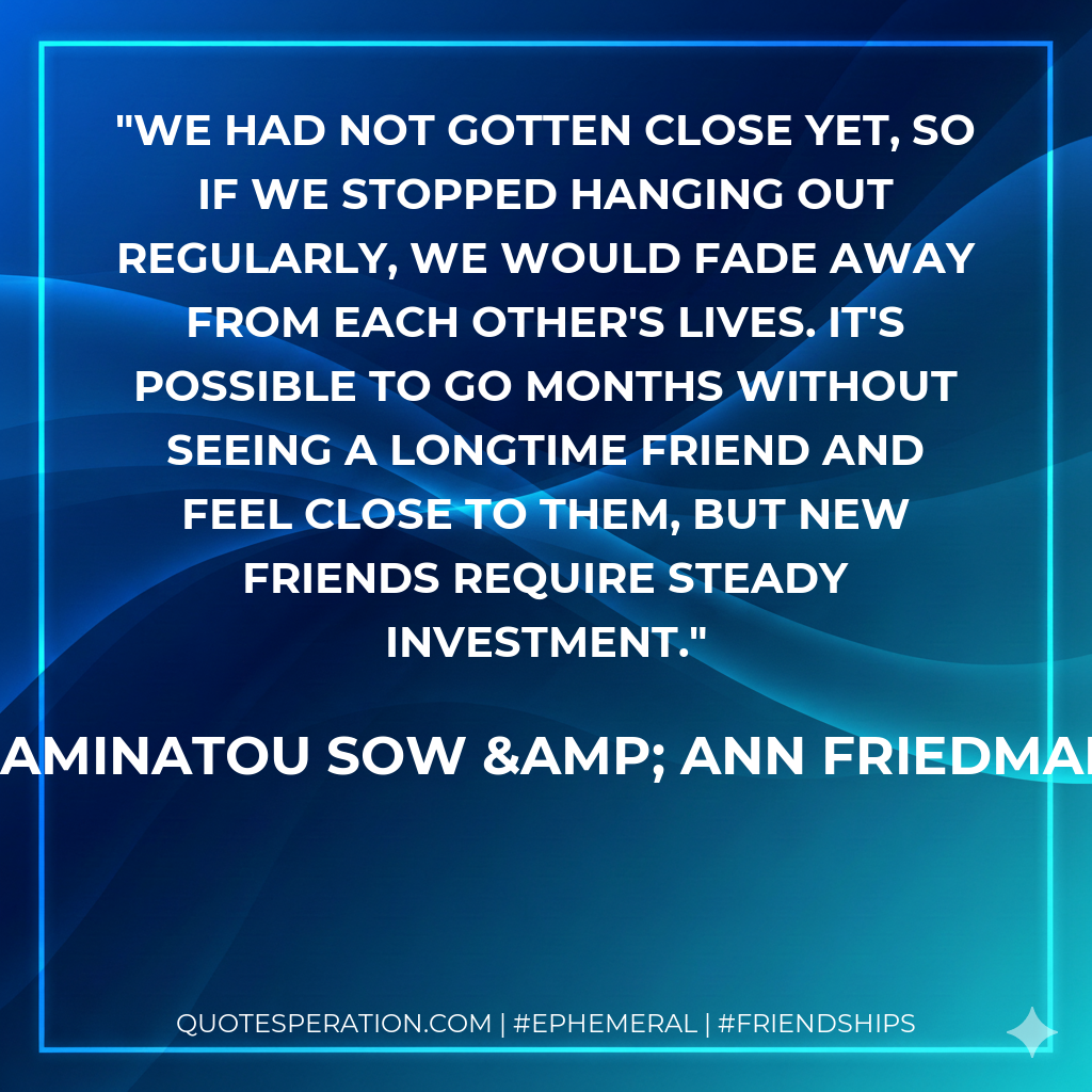 We had not gotten close yet, so if we stopped hanging out regularly, we would fade away from each other's lives. It's possible to go months without seeing a longtime friend and feel close to them, but new friends require steady investment.