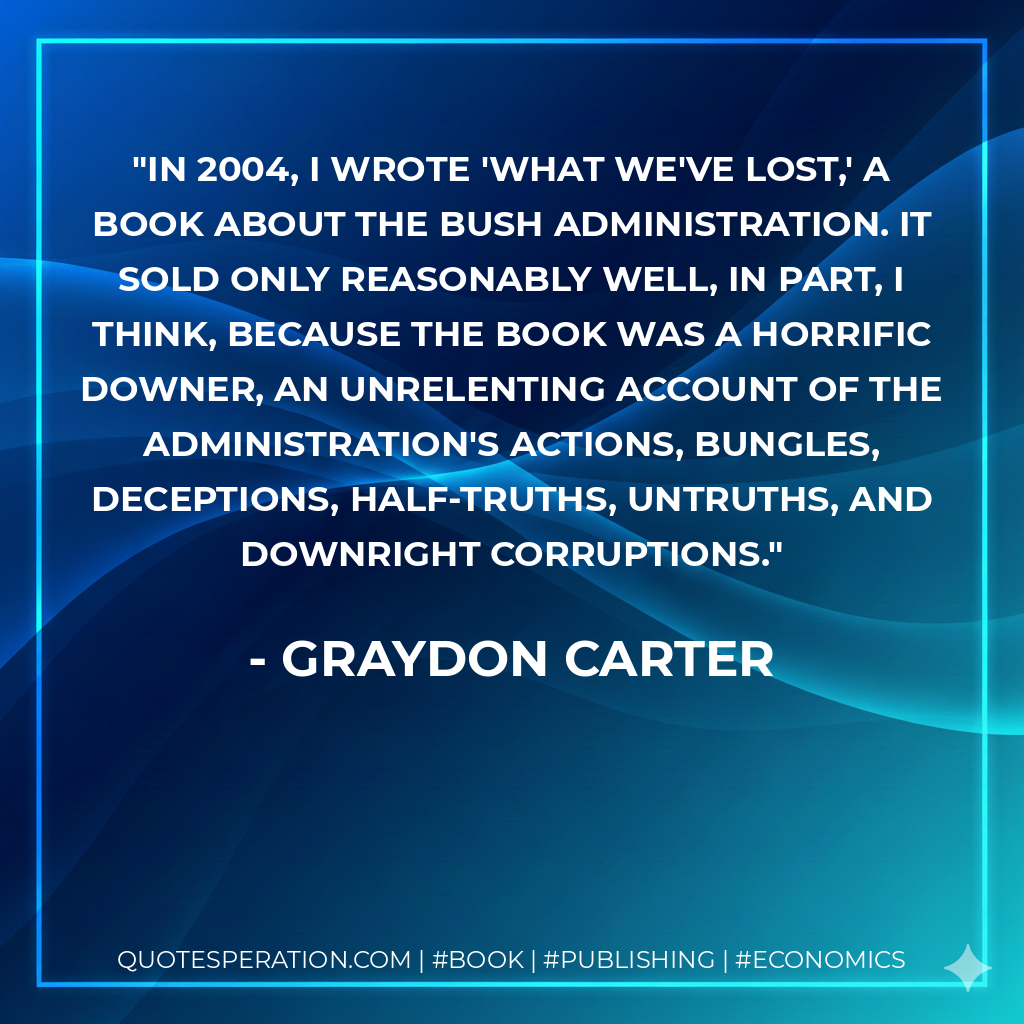 In 2004, I wrote 'What We've Lost,' a book about the Bush administration. It sold only reasonably well, in part, I think, because the book was a horrific downer, an unrelenting account of the administration's actions, bungles, deceptions, half-truths, untruths, and downright corruptions. - Graydon Carter