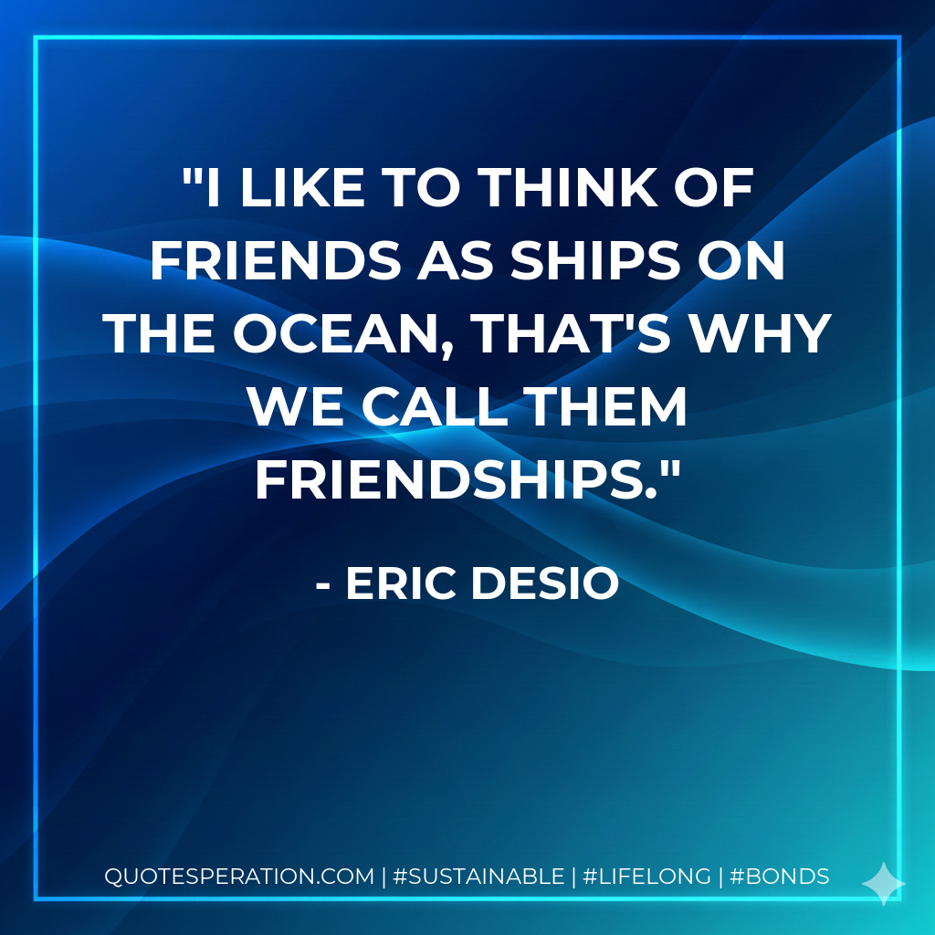 I like to think of friends as ships on the ocean, that's why we call them friendships.