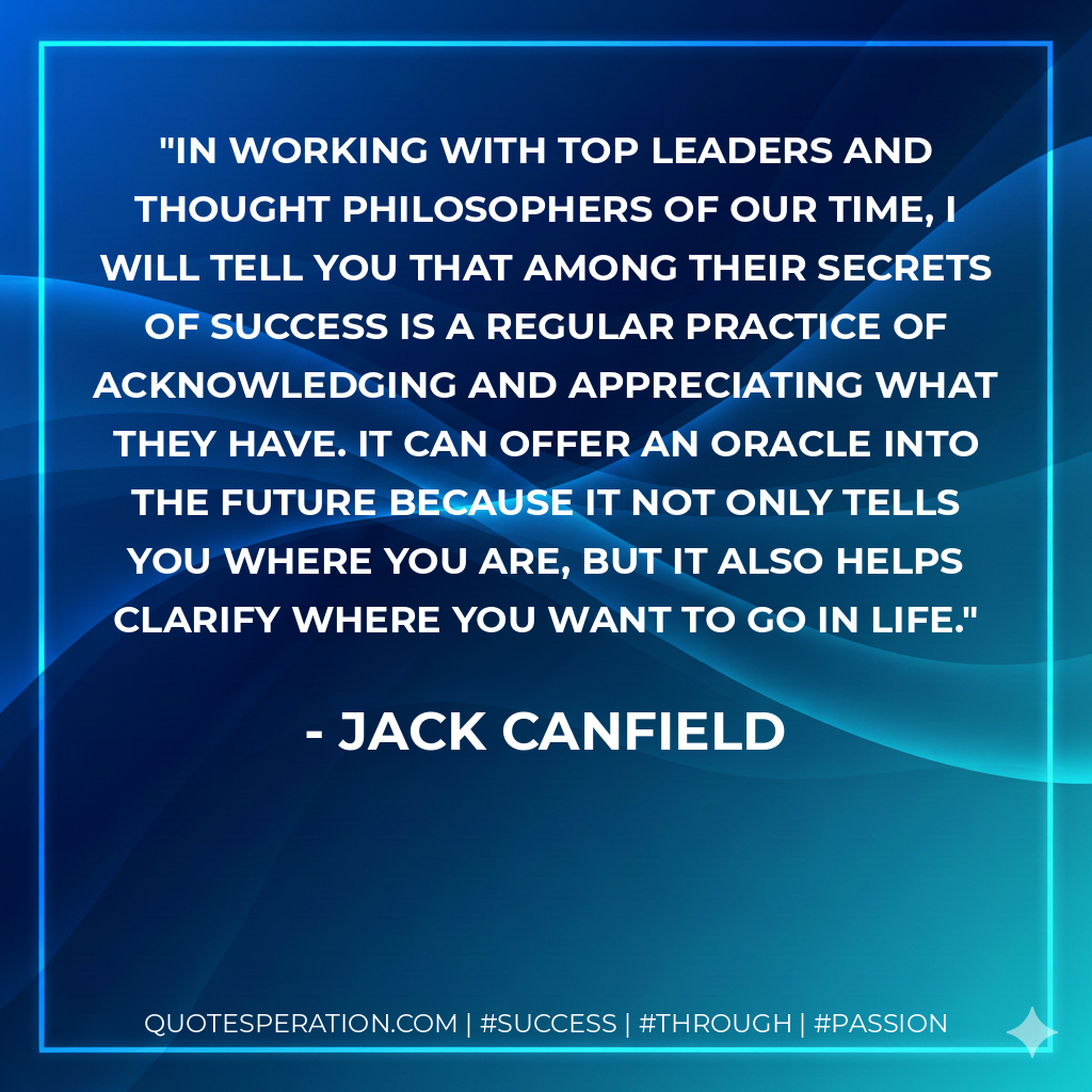 In working with top leaders and thought philosophers of our time, I will tell you that among their secrets of success is a regular practice of acknowledging and appreciating what they have. It can offer an oracle into the future because it not only tells you where you are, but it also helps clarify where you want to go in life. - Jack Canfield
