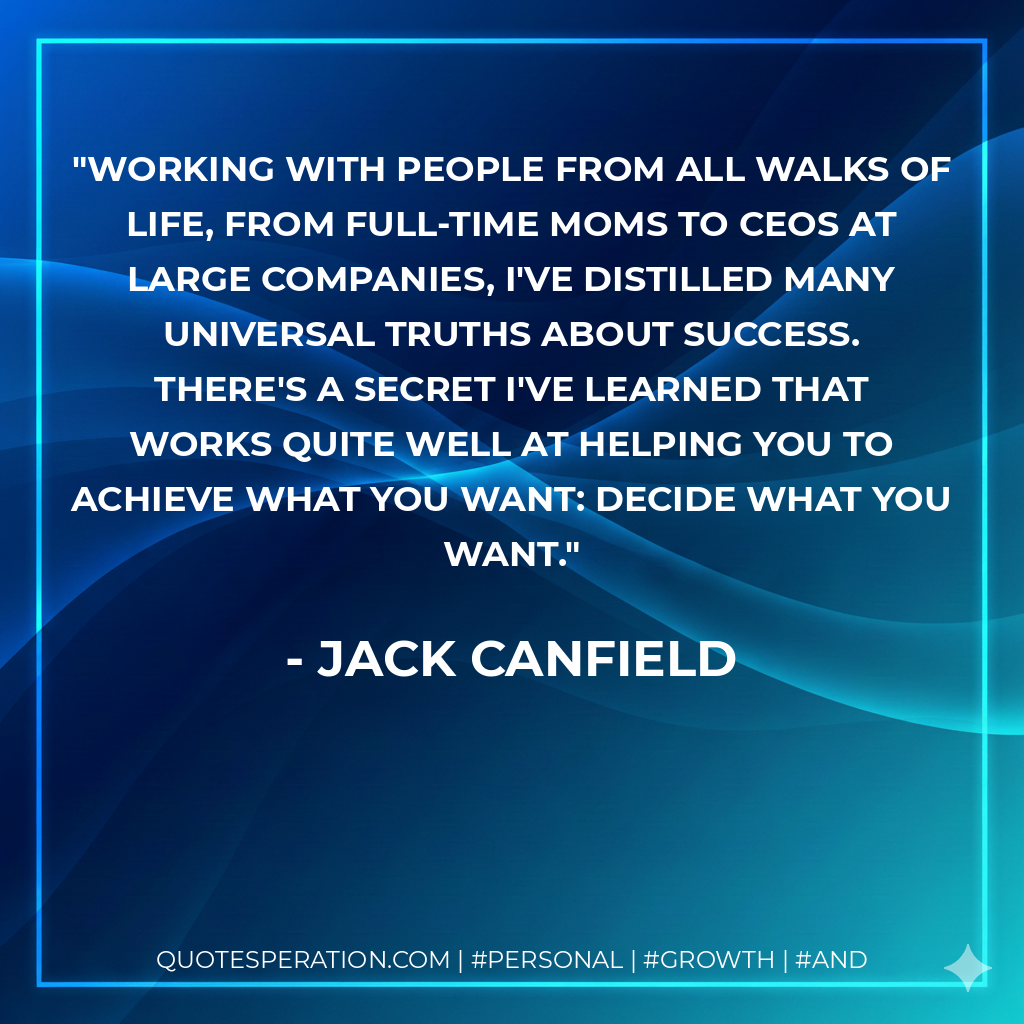 Working with people from all walks of life, from full-time moms to CEOs at large companies, I've distilled many universal truths about success. There's a secret I've learned that works quite well at helping you to achieve what you want: Decide what you want. - Jack Canfield