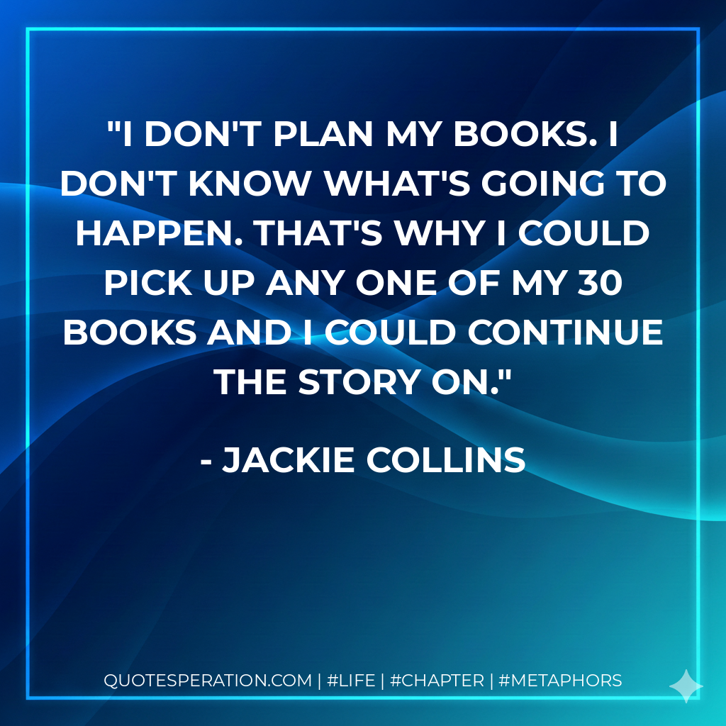 I don't plan my books. I don't know what's going to happen. That's why I could pick up any one of my 30 books and I could continue the story on. - Jackie Collins