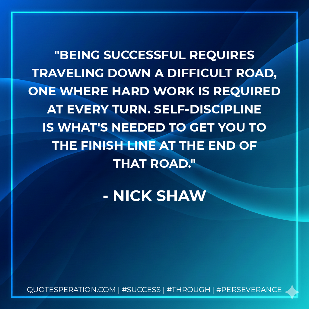Being successful requires traveling down a difficult road, one where hard work is required at every turn. Self-discipline is what's needed to get you to the finish line at the end of that road. - Nick Shaw
