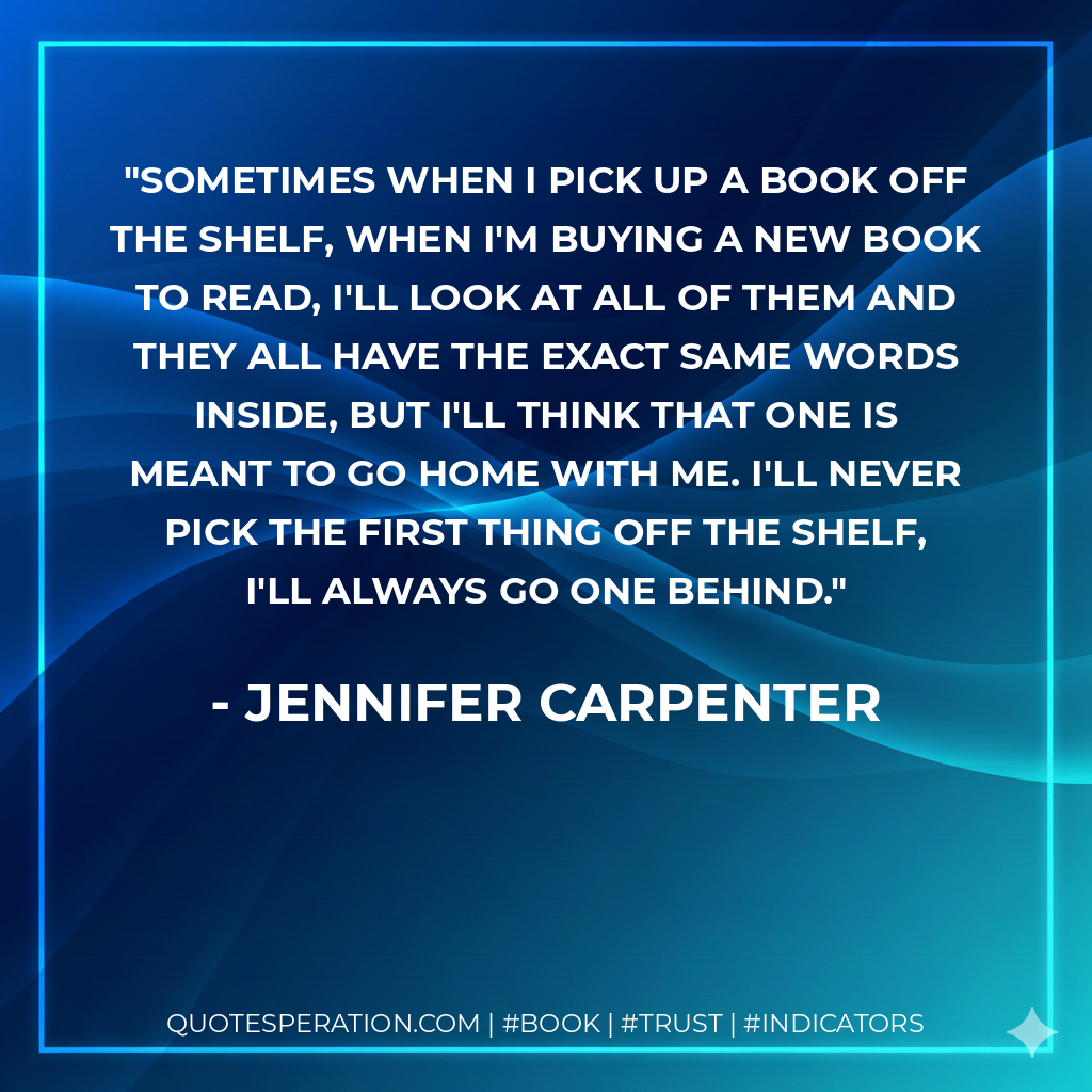 Sometimes when I pick up a book off the shelf, when I'm buying a new book to read, I'll look at all of them and they all have the exact same words inside, but I'll think that one is meant to go home with me. I'll never pick the first thing off the shelf, I'll always go one behind. - Jennifer Carpenter