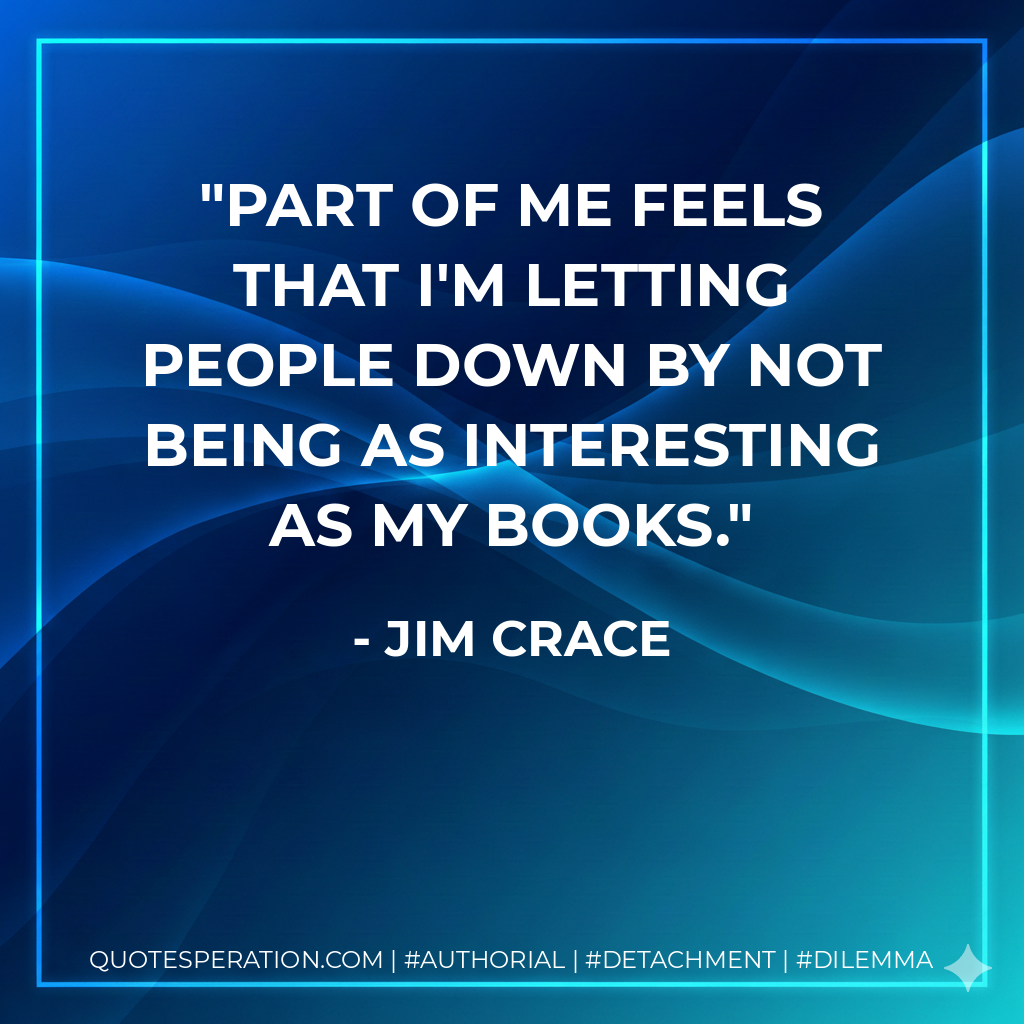 Part of me feels that I'm letting people down by not being as interesting as my books. - Jim Crace