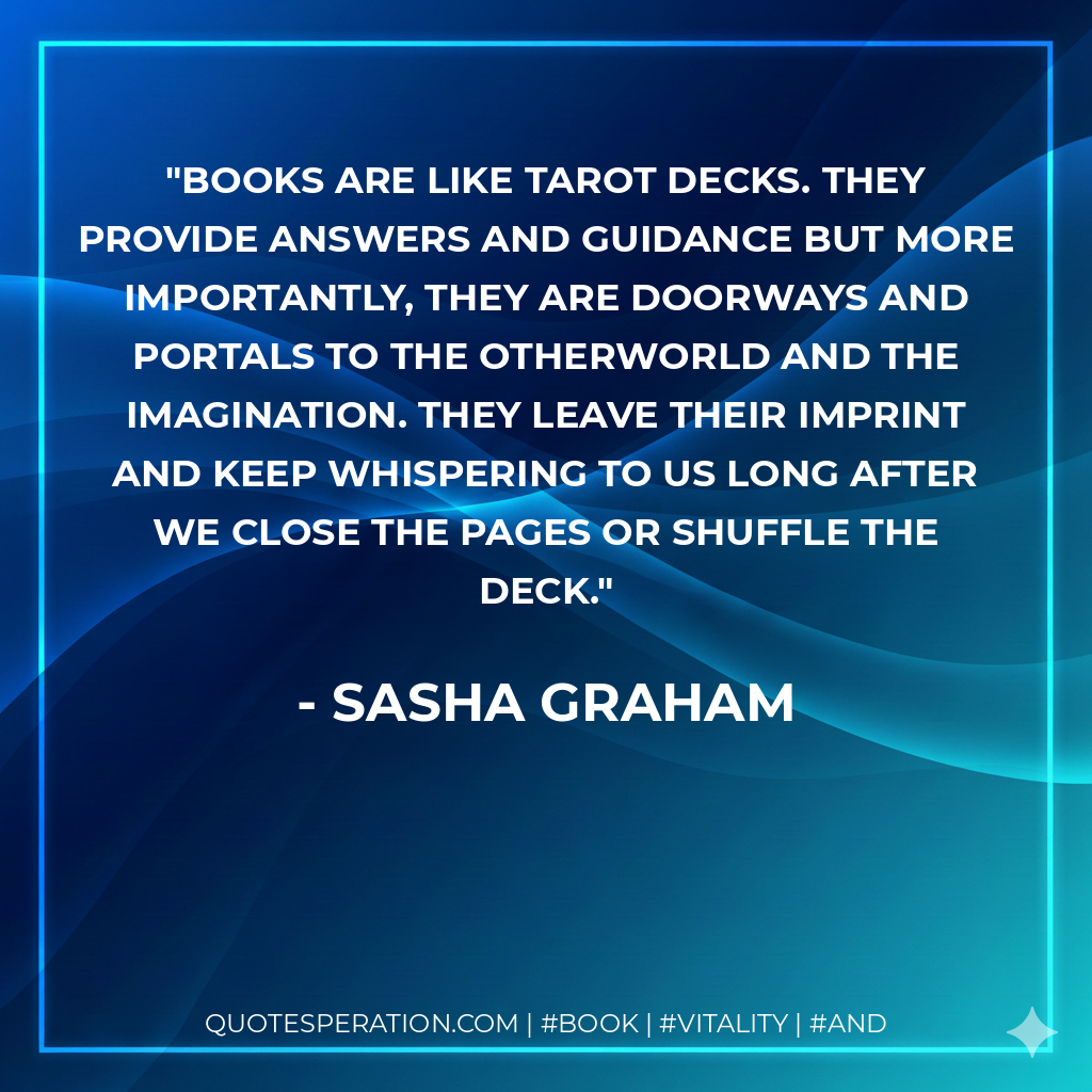 Books are like Tarot decks. They provide answers and guidance but more importantly, they are doorways and portals to the otherworld and the imagination. They leave their imprint and keep whispering to us long after we close the pages or shuffle the deck. - Sasha Graham