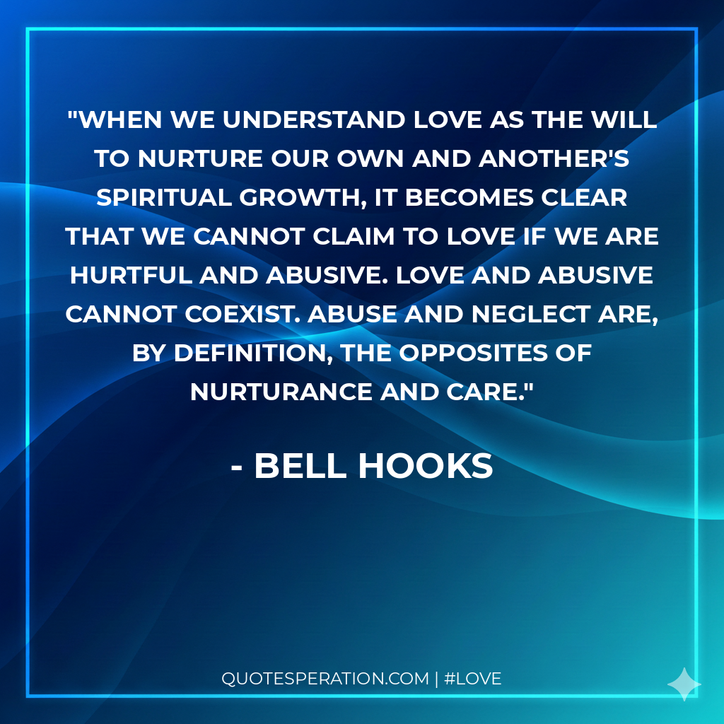 When we understand love as the will to nurture our own and another's spiritual growth, it becomes clear that we cannot claim to love if we are hurtful and abusive. Love and abusive cannot coexist. Abuse and neglect are, by definition, the opposites of nurturance and care.