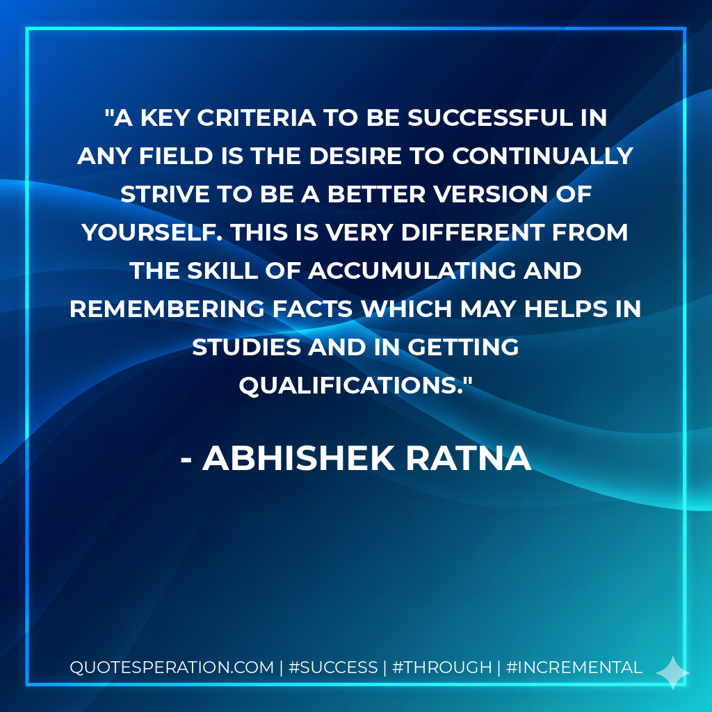 A key criteria to be successful in any field is the desire to continually strive to be a better version of yourself. This is very different from the skill of accumulating and remembering facts which may helps in studies and in getting qualifications. - Abhishek Ratna