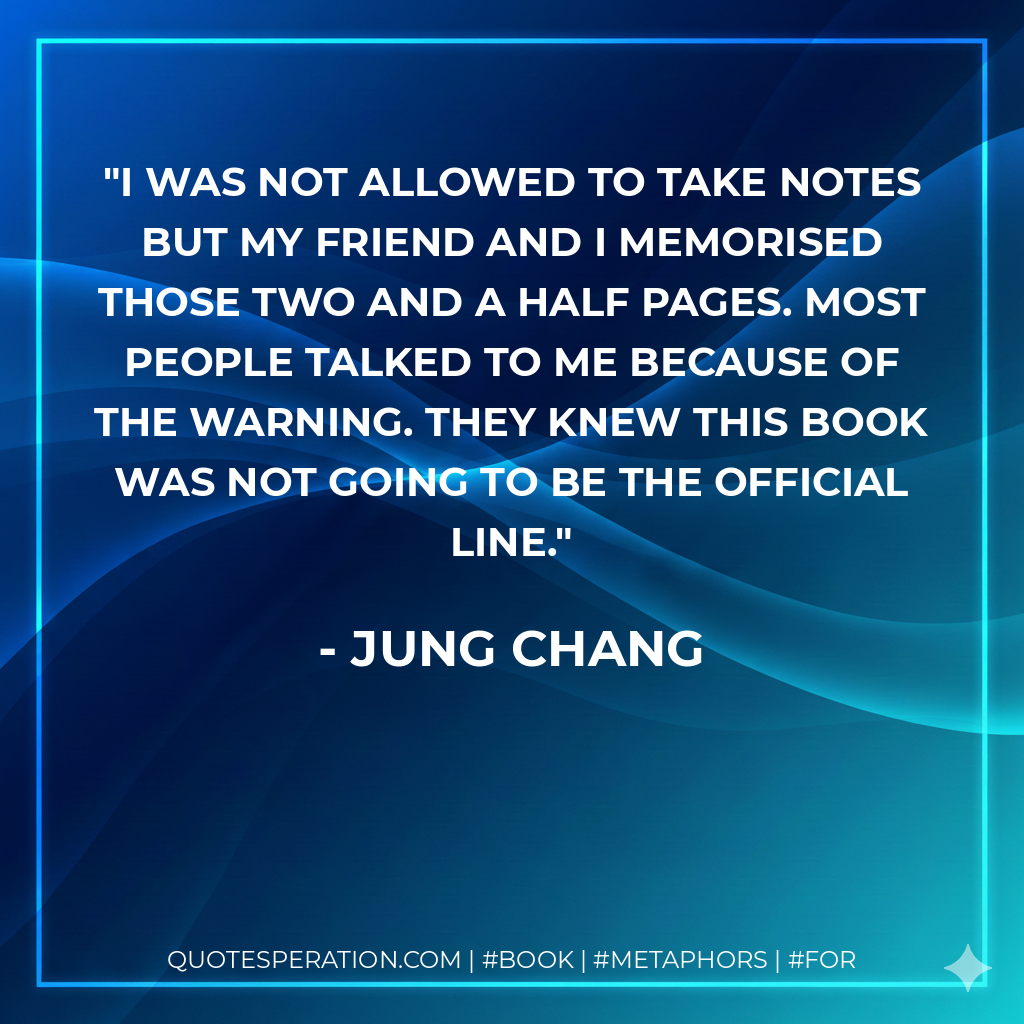 I was not allowed to take notes but my friend and I memorised those two and a half pages. Most people talked to me because of the warning. They knew this book was not going to be the official line. - Jung Chang