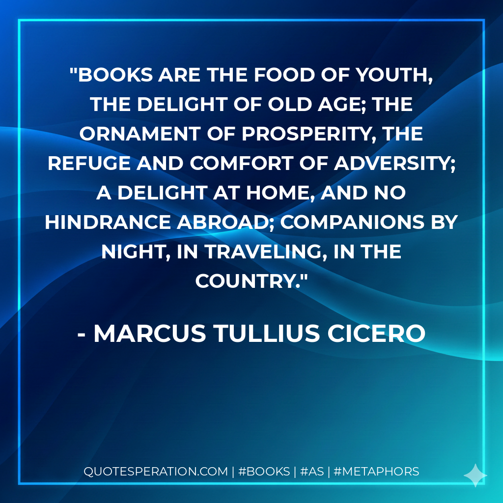 Books are the food of youth, the delight of old age; the ornament of prosperity, the refuge and comfort of adversity; a delight at home, and no hindrance abroad; companions by night, in traveling, in the country. - Marcus Tullius Cicero