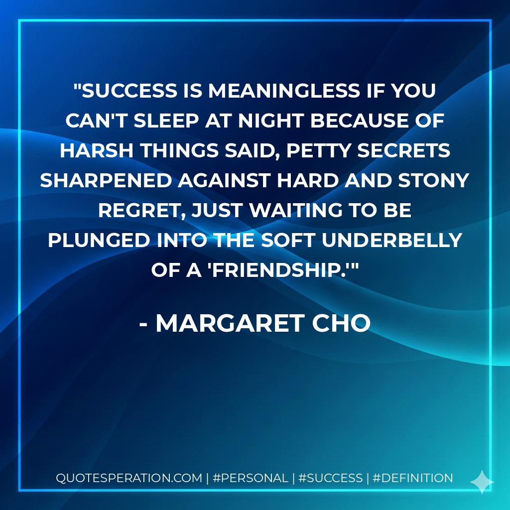 Success is meaningless if you can't sleep at night because of harsh things said, petty secrets sharpened against hard and stony regret, just waiting to be plunged into the soft underbelly of a 'friendship.' - Margaret Cho