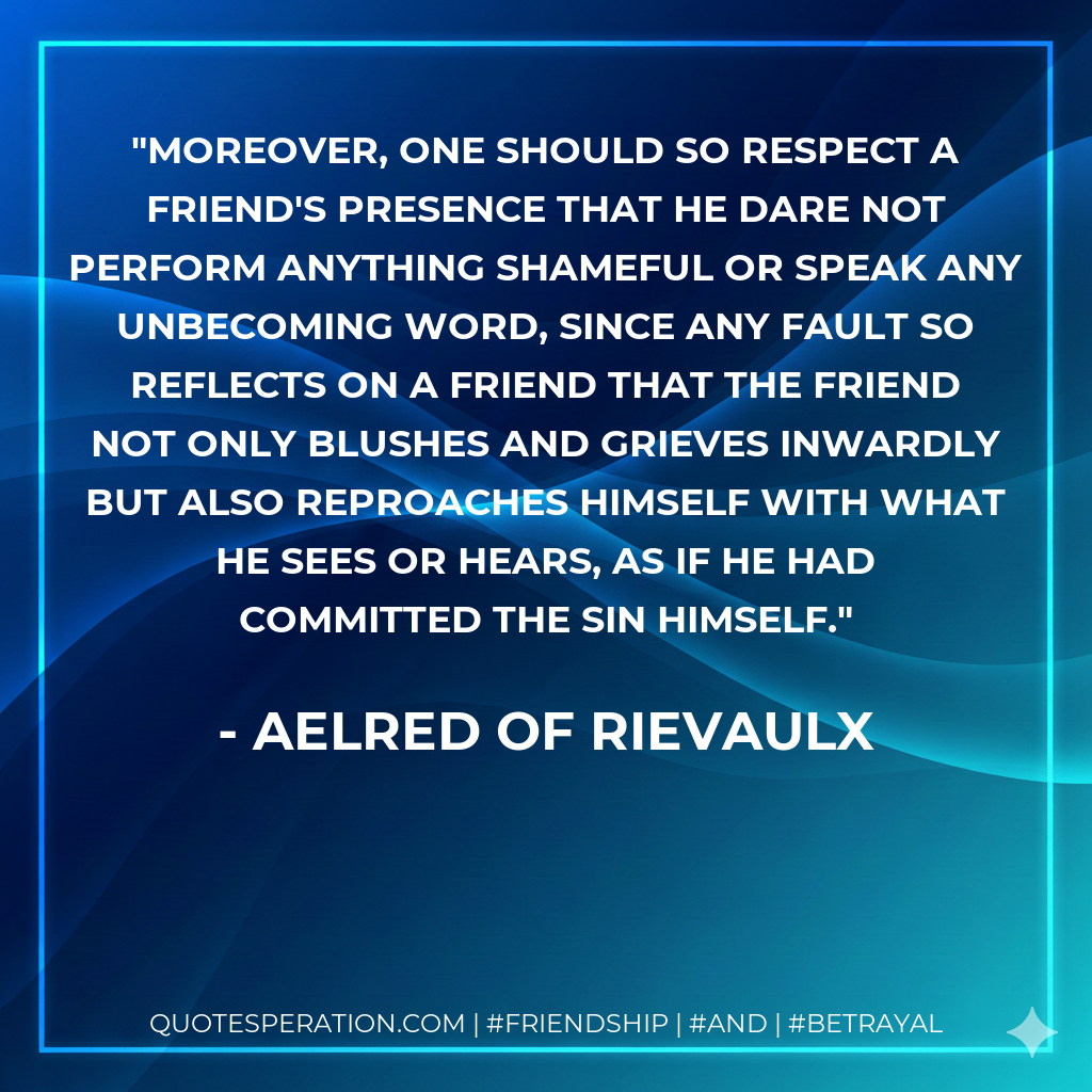 Moreover, one should so respect a friend's presence that he dare not perform anything shameful or speak any unbecoming word, since any fault so reflects on a friend that the friend not only blushes and grieves inwardly but also reproaches himself with what he sees or hears, as if he had committed the sin himself.