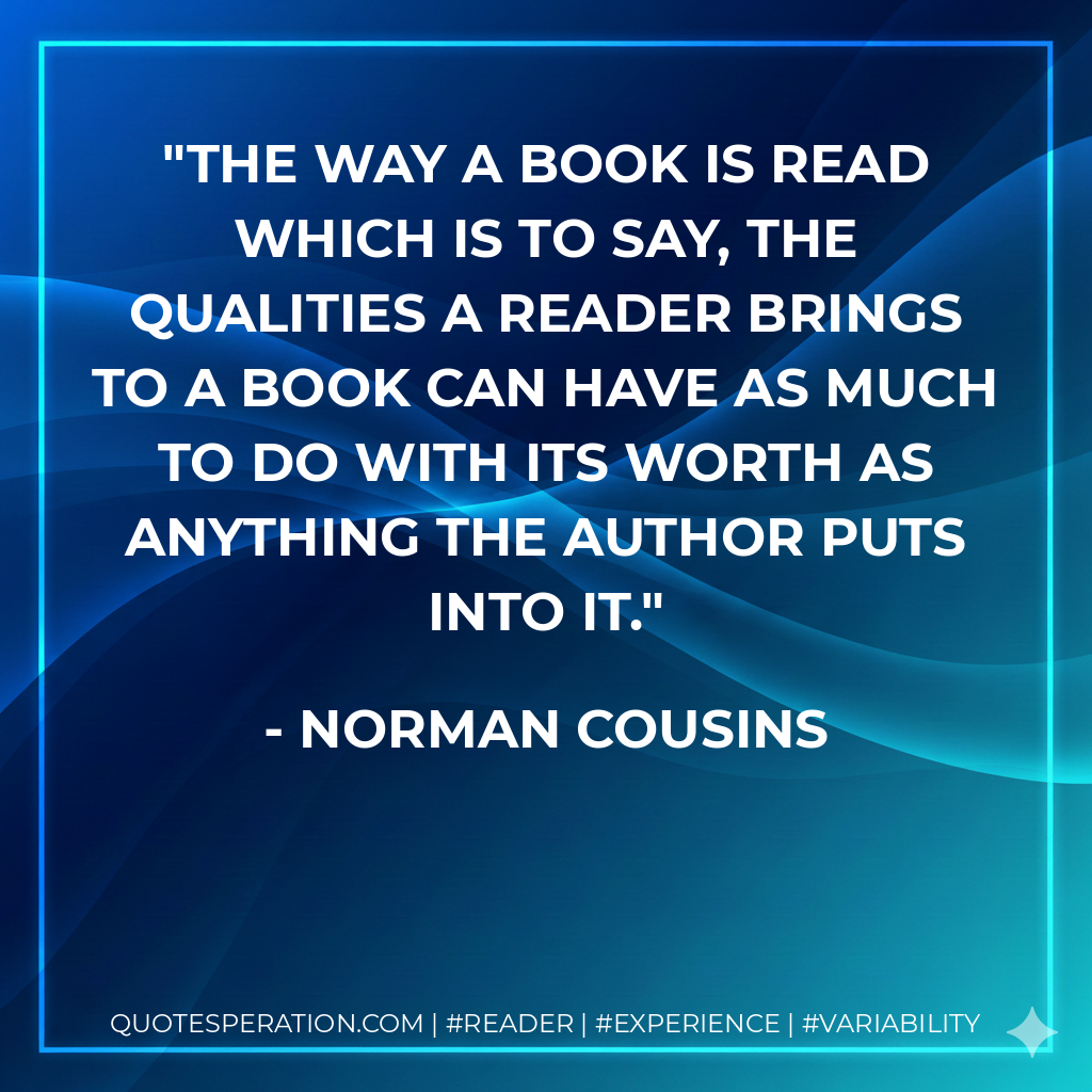 The way a book is read which is to say, the qualities a reader brings to a book can have as much to do with its worth as anything the author puts into it. - Norman Cousins