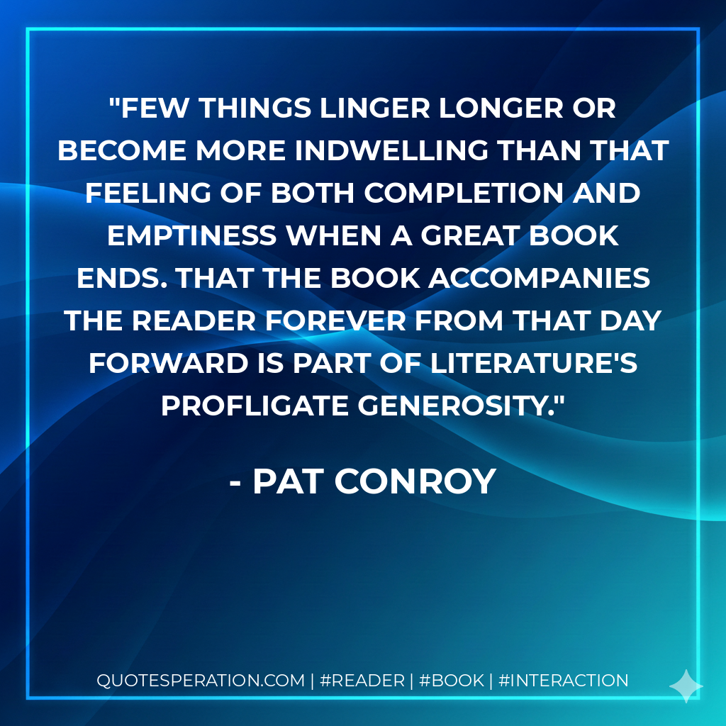 Few things linger longer or become more indwelling than that feeling of both completion and emptiness when a great book ends. That the book accompanies the reader forever from that day forward is part of literature's profligate generosity. - Pat Conroy