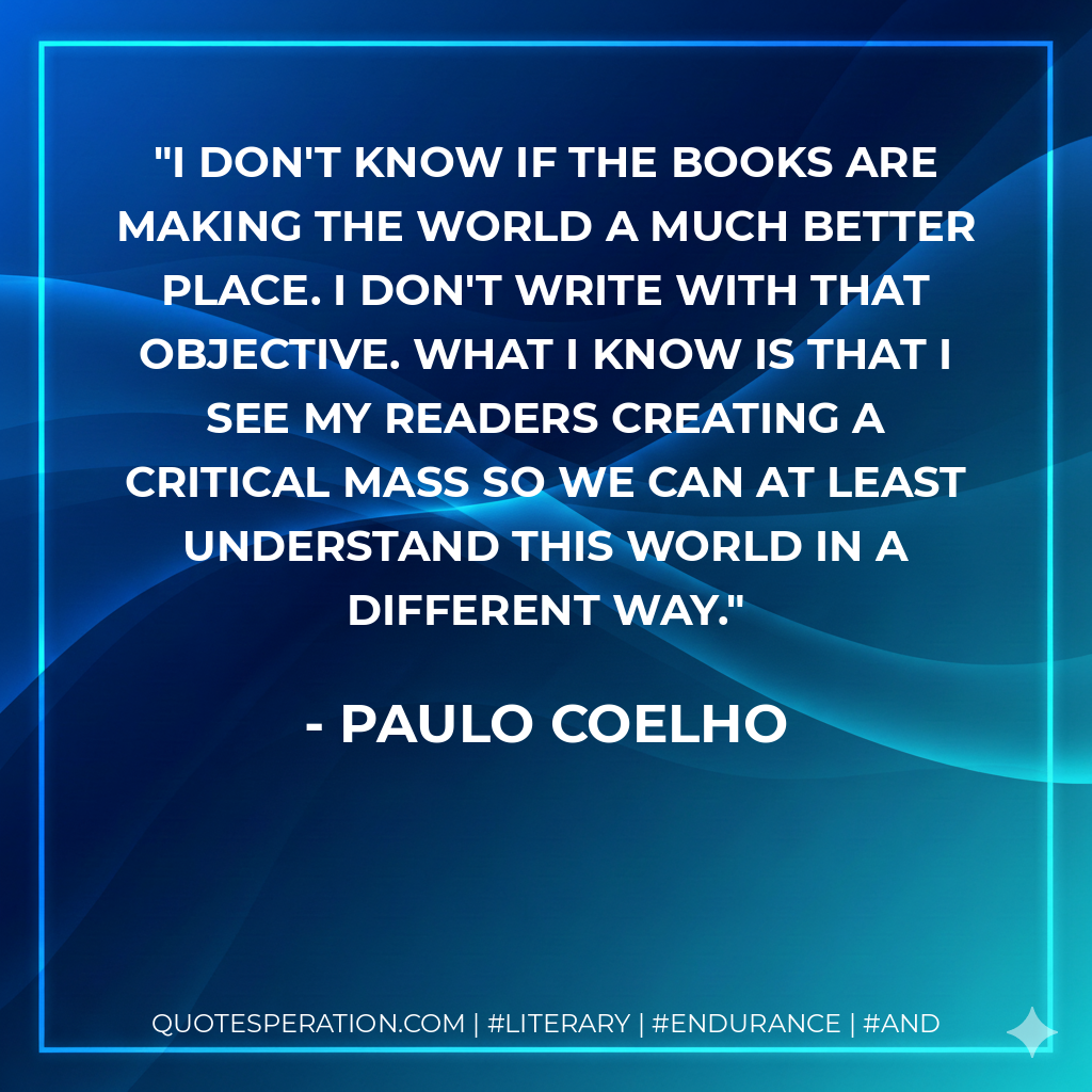 I don't know if the books are making the world a much better place. I don't write with that objective. What I know is that I see my readers creating a critical mass so we can at least understand this world in a different way. - Paulo Coelho