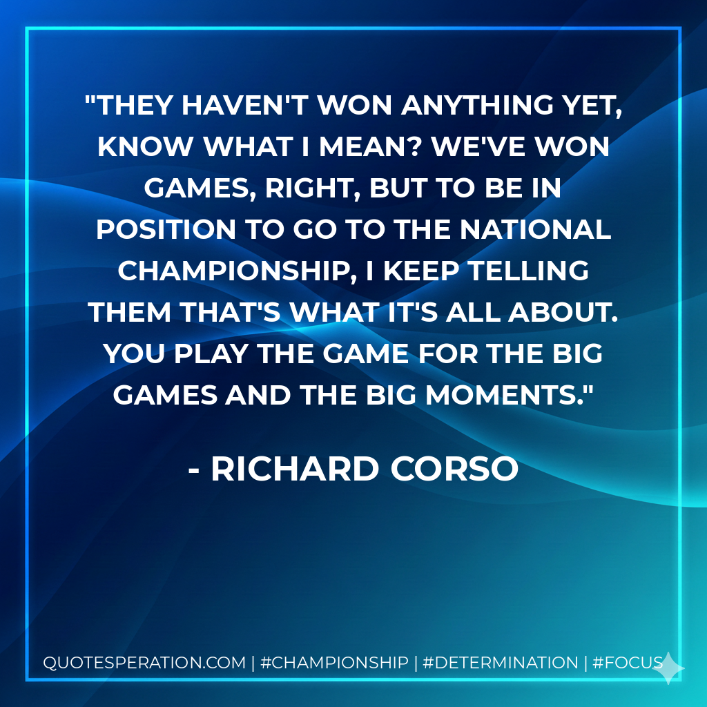 They haven't won anything yet, know what I mean? We've won games, right, but to be in position to go to the national championship, I keep telling them that's what it's all about. You play the game for the big games and the big moments.