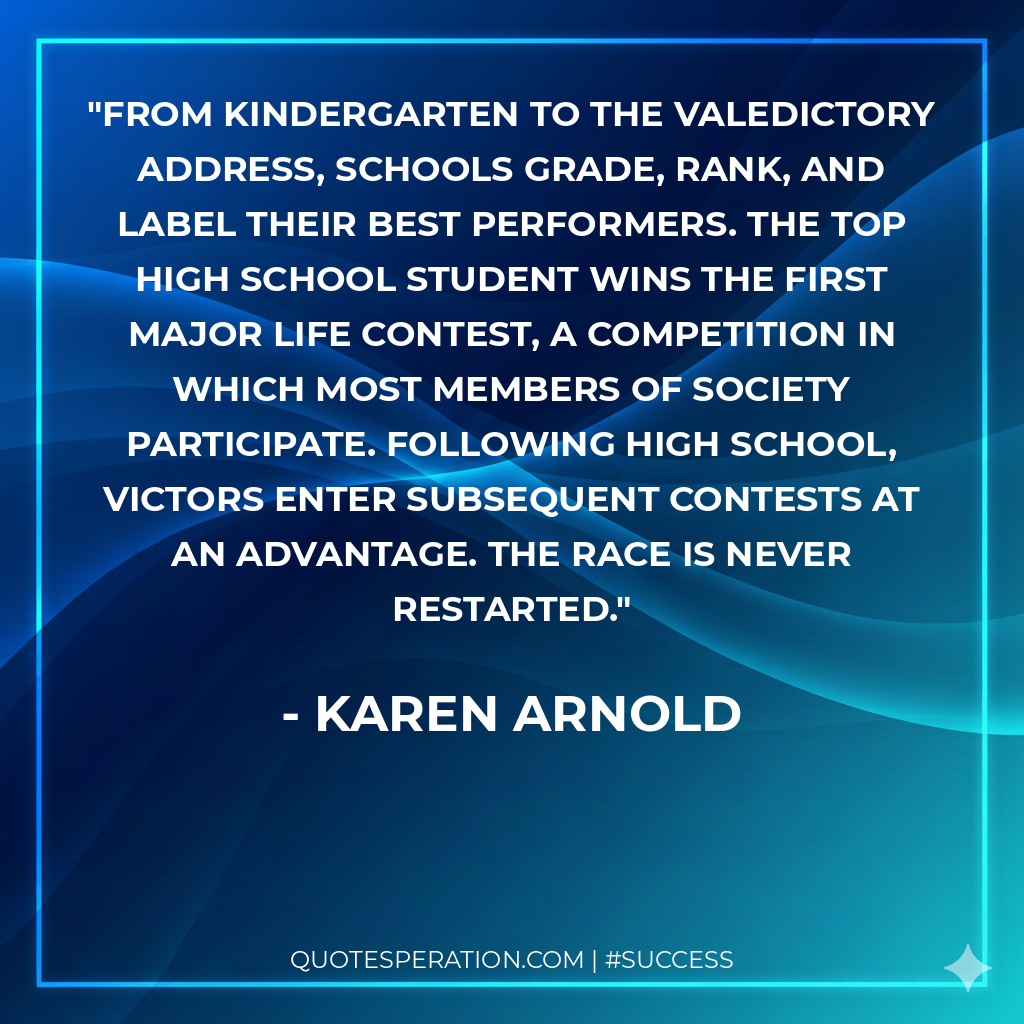 From kindergarten to the valedictory address, schools grade, rank, and label their best performers. The top high school student wins the first major life contest, a competition in which most members of society participate. Following high school, victors enter subsequent contests at an advantage. The race is never restarted.