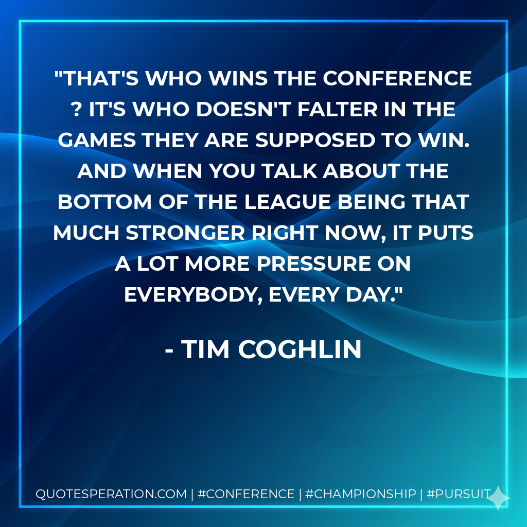 That's who wins the conference ? it's who doesn't falter in the games they are supposed to win. And when you talk about the bottom of the league being that much stronger right now, it puts a lot more pressure on everybody, every day.