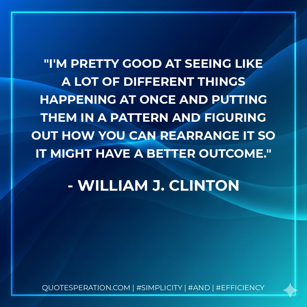 I'm pretty good at seeing like a lot of different things happening at once and putting them in a pattern and figuring out how you can rearrange it so it might have a better outcome. - William J. Clinton