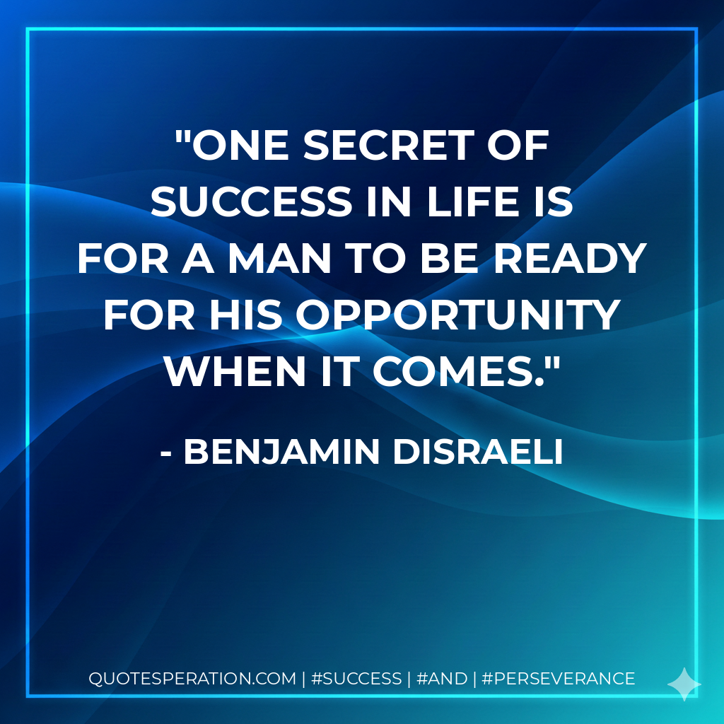 One secret of success in life is for a man to be ready for his opportunity when it comes. - Benjamin Disraeli