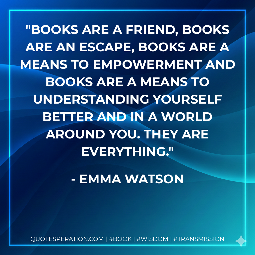 Books are a friend, books are an escape, books are a means to empowerment and books are a means to understanding yourself better and in a world around you. They are everything. - Emma Watson