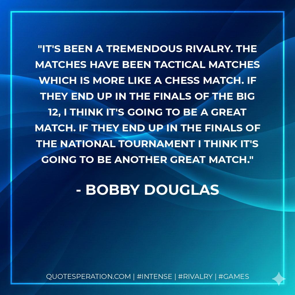 It's been a tremendous rivalry. The matches have been tactical matches which is more like a chess match. If they end up in the finals of the Big 12, I think it's going to be a great match. If they end up in the finals of the national tournament I think it's going to be another great match.