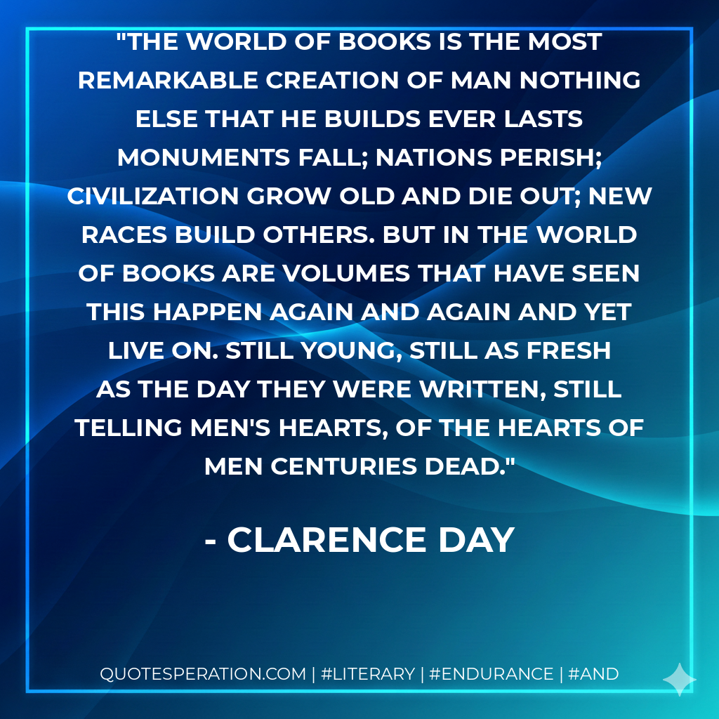 The world of books is the most remarkable creation of man nothing else that he builds ever lasts monuments fall; nations perish; civilization grow old and die out; new races build others. But in the world of books are volumes that have seen this happen again and again and yet live on. Still young, still as fresh as the day they were written, still telling men's hearts, of the hearts of men centuries dead. - Clarence Day