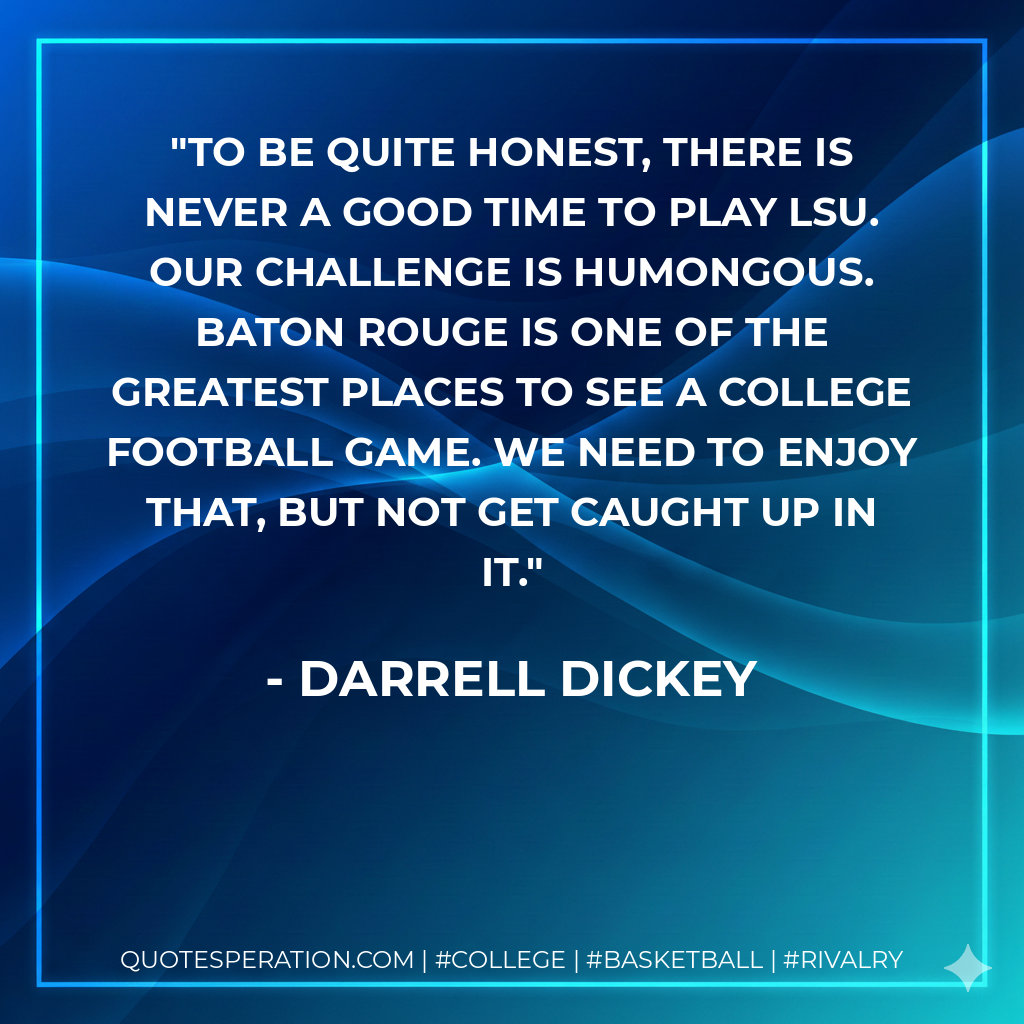 To be quite honest, there is never a good time to play LSU. Our challenge is humongous. Baton Rouge is one of the greatest places to see a college football game. We need to enjoy that, but not get caught up in it.