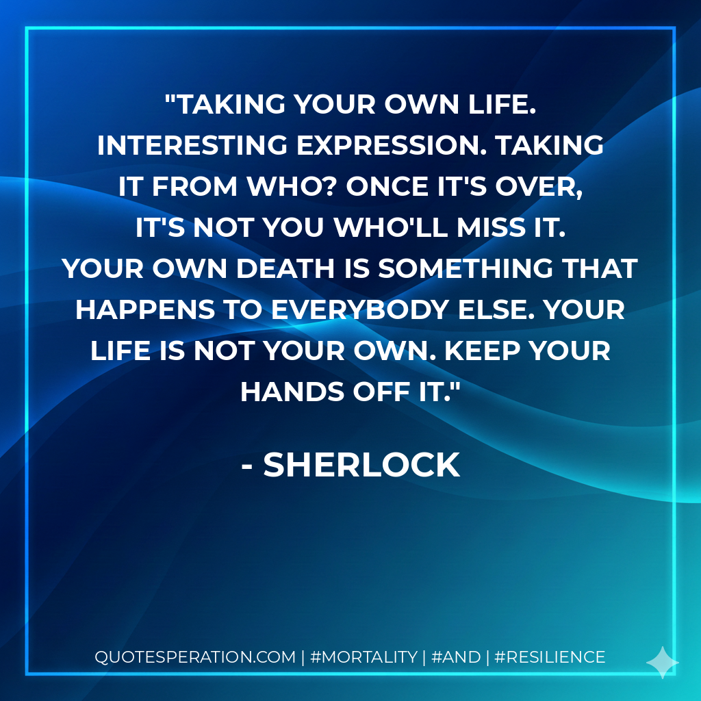 Taking your own life. Interesting expression. Taking it from who? Once it's over, it's not you who'll miss it. Your own death is something that happens to everybody else. Your life is not your own. Keep your hands off it.