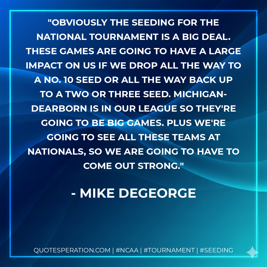 Obviously the seeding for the National tournament is a big deal. These games are going to have a large impact on us if we drop all the way to a No. 10 seed or all the way back up to a two or three seed. Michigan-Dearborn is in our league so they're going to be big games. Plus we're going to see all these teams at Nationals, so we are going to have to come out strong.