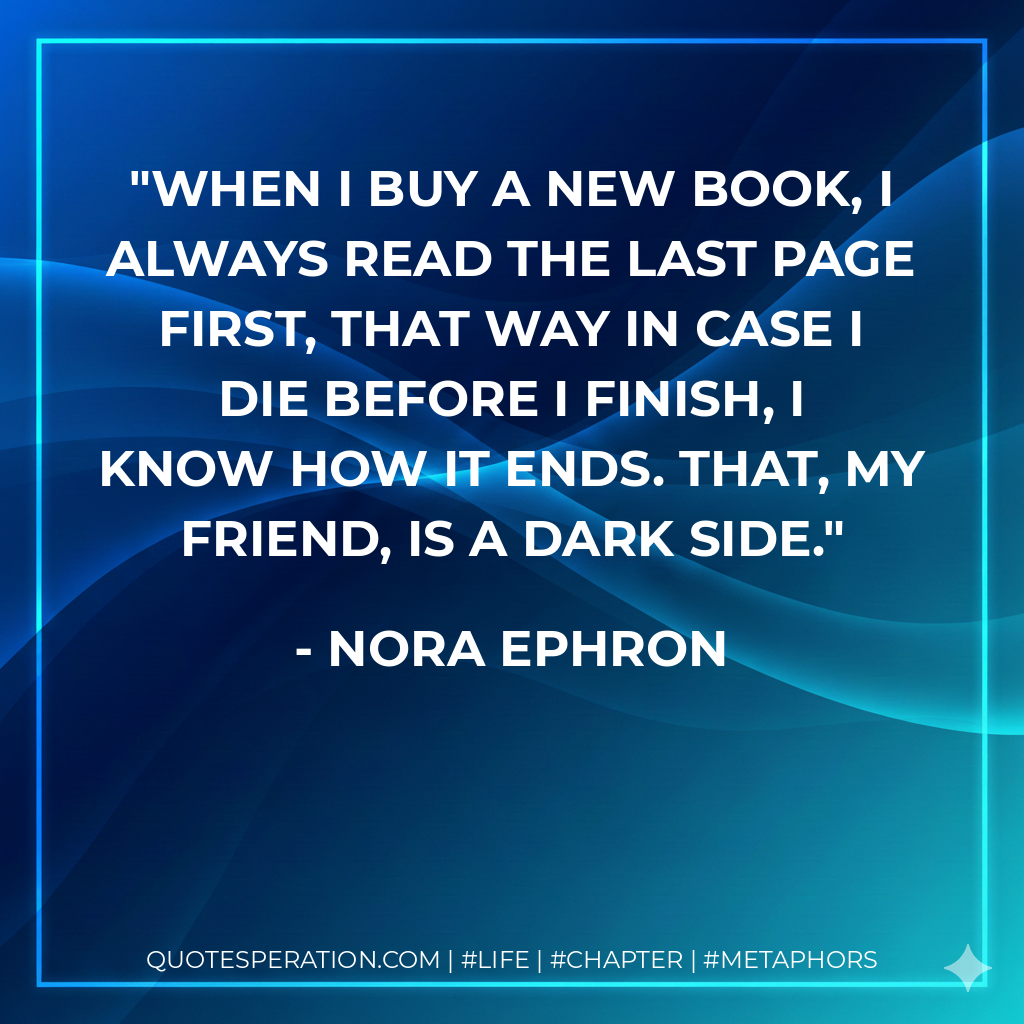 When I buy a new book, I always read the last page first, that way in case I die before I finish, I know how it ends. That, my friend, is a dark side. - Nora Ephron