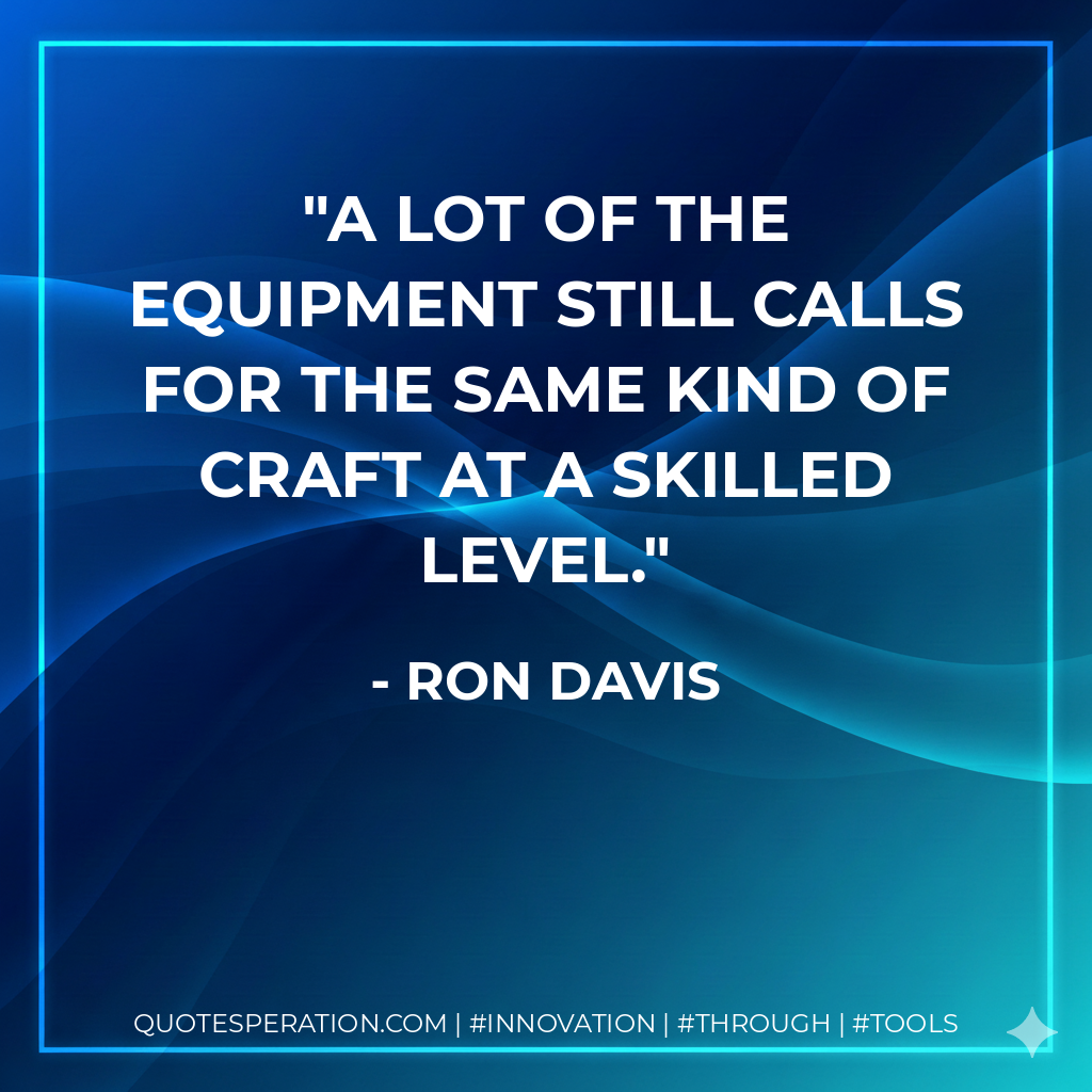 A lot of the equipment still calls for the same kind of craft at a skilled level. - Ron Davis