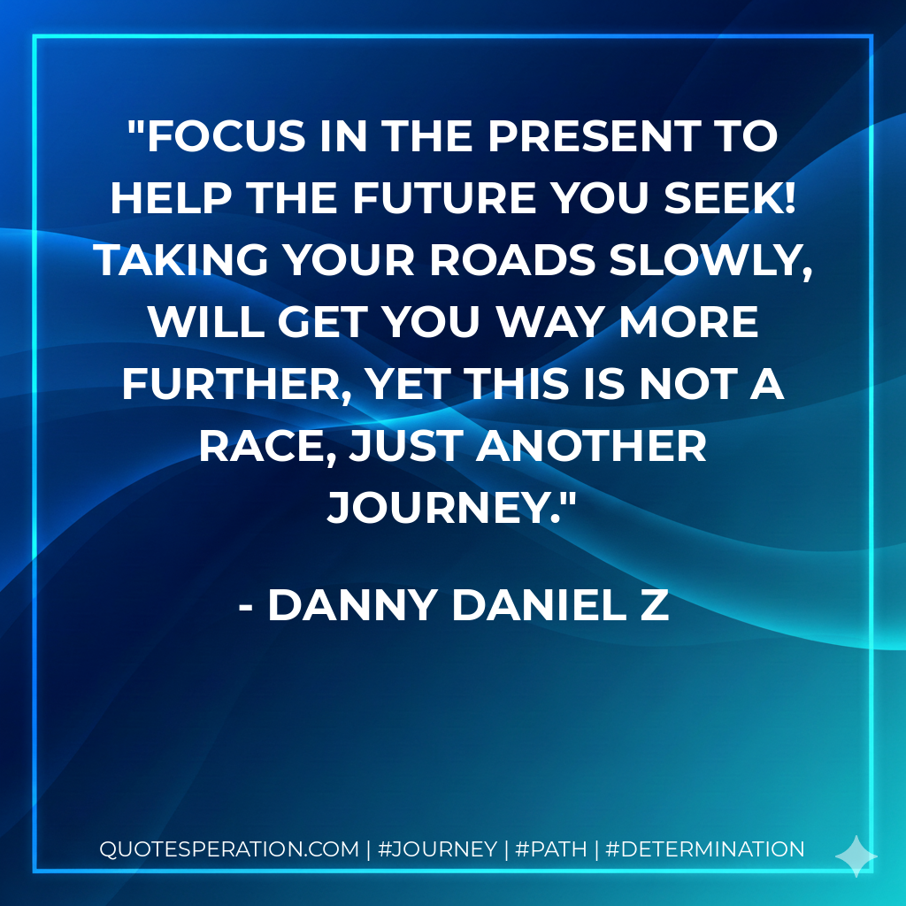 Focus in the present to help the future you seek! Taking your roads slowly, will get You way more further, yet this is not a race, just another journey.
