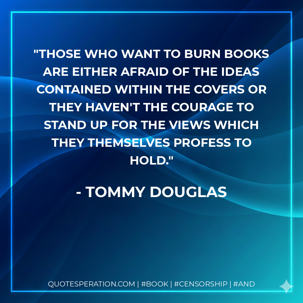 Those who want to burn books are either afraid of the ideas contained within the covers or they haven't the courage to stand up for the views which they themselves profess to hold. - Tommy Douglas