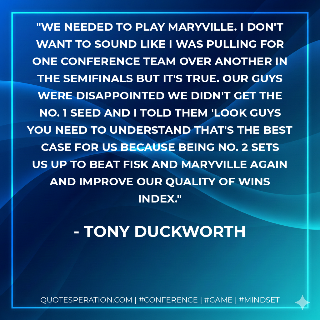 We needed to play Maryville. I don't want to sound like I was pulling for one conference team over another in the semifinals but it's true. Our guys were disappointed we didn't get the No. 1 seed and I told them 'look guys you need to understand that's the best case for us because being No. 2 sets us up to beat Fisk and Maryville again and improve our quality of wins index.